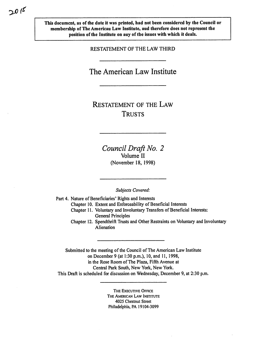 handle is hein.ali/rettgp2015 and id is 1 raw text is: This document, as of the date it was printed, had not been considered by the Council or
membership of The American Law Institute, and therefore does not represent the
position of the Institute on any of the issues with which it deals.
RESTATEMENT OF THE LAW THIRD
The American Law Institute
RESTATEMENT OF THE LAw
TRUSTS
Council Draft No. 2
Volume II
(November 18, 1998)
Subjects Covered:
Part 4. Nature of Beneficiaries' Rights and Interests
Chapter 10. Extent and Enforceability of Beneficial Interests
Chapter 11. Voluntary and Involuntary Transfers of Beneficial Interests:
General Principles
Chapter 12. Spendthrift Trusts and Other Restraints on Voluntary and Involuntary
Alienation
Submitted to the meeting of the Council of The American Law Institute
on December 9 (at 1:30 p.m.), 10, and 11, 1998,
in the Rose Room of The Plaza, Fifth Avenue at
Central Park South, New York, New York.
This Draft is scheduled for discussion on Wednesday, December 9, at 2:30 p.m.
THE EXECUTIVE OFFICE
THE AMERICAN LAW INSTITUTE
4025 Chestnut Street
Philadelphia, PA 19104-3099


