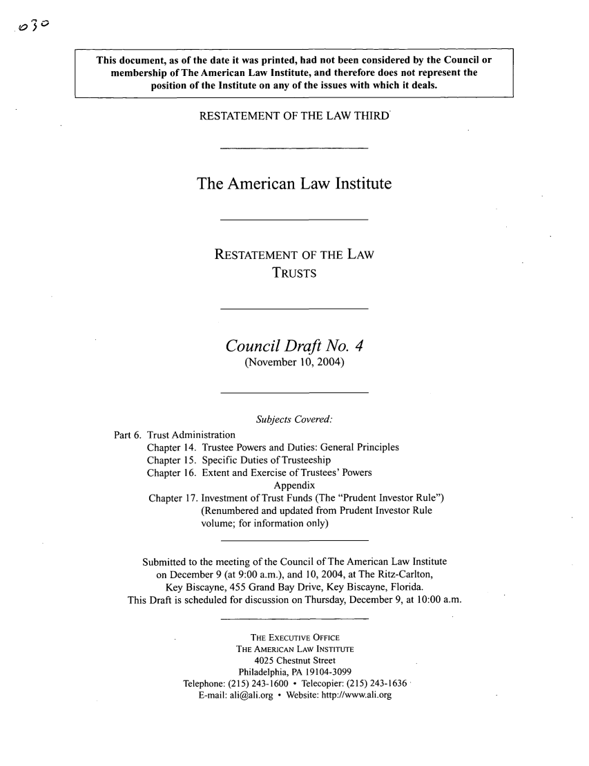 handle is hein.ali/rettgp2030 and id is 1 raw text is: This document, as of the date it was printed, had not been considered by the Council or
membership of The American Law Institute, and therefore does not represent the
position of the Institute on any of the issues with which it deals.
RESTATEMENT OF THE LAW THIRD
The American Law Institute
RESTATEMENT OF THE LAW
TRUSTS
Council Draft No. 4
(November 10, 2004)
Subjects Covered:
Part 6. Trust Administration
Chapter 14. Trustee Powers and Duties: General Principles
Chapter 15. Specific Duties of Trusteeship
Chapter 16. Extent and Exercise of Trustees' Powers
Appendix
Chapter 17. Investment of Trust Funds (The Prudent Investor Rule)
(Renumbered and updated from Prudent Investor Rule
volume; for information only)
Submitted to the meeting of the Council of The American Law Institute
on December 9 (at 9:00 a.m.), and 10, 2004, at The Ritz-Carlton,
Key Biscayne, 455 Grand Bay Drive, Key Biscayne, Florida.
This Draft is scheduled for discussion on Thursday, December 9, at 10:00 a.m.
THE EXECUTIVE OFFICE
THE AMERICAN LAW INSTITUTE
4025 Chestnut Street
Philadelphia, PA 19104-3099
Telephone: (215) 243-1600 - Telecopier: (215) 243-1636
E-mail: ali@ali.org * Website: http://www.ali.org


