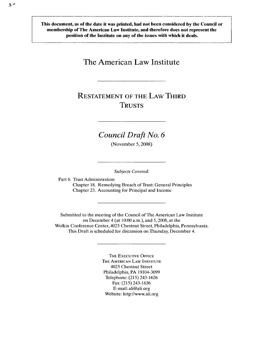 handle is hein.ali/rettgp2050 and id is 1 raw text is: This document, as of the date it was printed, had not been considered by the Council or
membership of The American Law Institute, and therefore does not represent the
position of the Institute on any of the issues with which it deals.

The American Law Institute
RESTATEMENT OF THE LAW THIRD
TRUSTS

Council Draft No. 6
(November 5,2008)

Subjects Covered:
Part 6. Trust Administration
Chapter 18. Remedying Breach of Trust: General Principles
Chapter 23. Accounting for Principal and Income
Submitted to the meeting of the Council of The American Law Institute
on December 4 (at 10:00 a.m.), and 5, 2008, at the
Wolkin Conference Center, 4025 Chestnut Street, Philadelphia, Pennsylvania.
This Draft is scheduled for discussion on Thursday, December 4.

THE EXECUTIVE OFFICE
THE AMERICAN LAW INSTITUTE
4025 Chestnut Street
Philadelphia, PA 19104-3099
Telephone: (215) 243-1626
Fax: (215) 243-1636
E-mail: ali@ali.org
Website: http://www.ali.org


