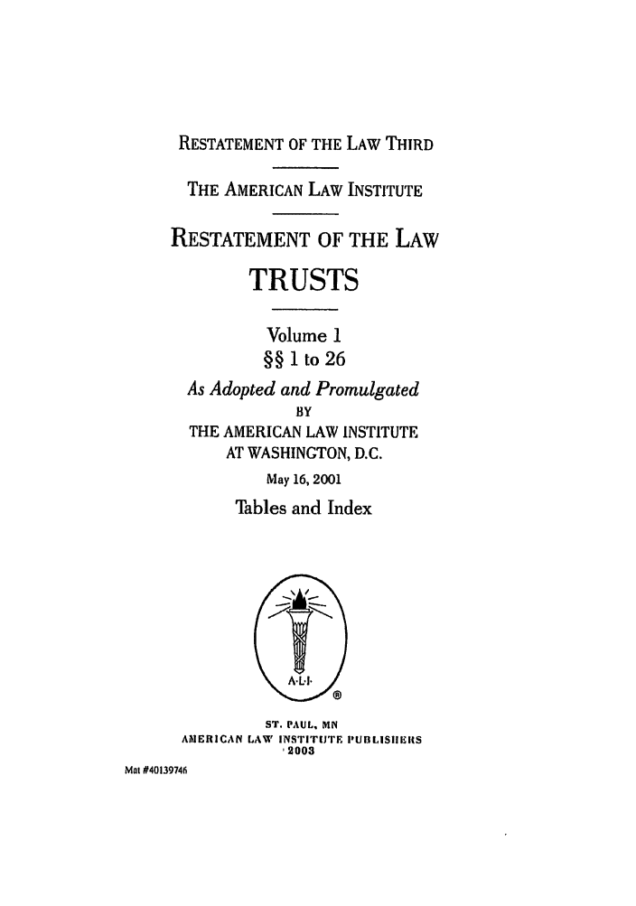 handle is hein.ali/rettgp2400 and id is 1 raw text is: RESTATEMENT OF THE LAW THIRD
THE AMERICAN LAW INSTITUTE
RESTATEMENT OF THE LAW
TRUSTS
Volume 1
§§ 1 to 26
As Adopted and Promulgated
BY
THE AMERICAN LAW INSTITUTE
AT WASHINGTON, D.C.
May 16, 2001
Tables and Index
ST. PAUL, MN
AMERICAN LAW INSTITUTE PUBLISIIEIRS
-2003
Mat #40139746


