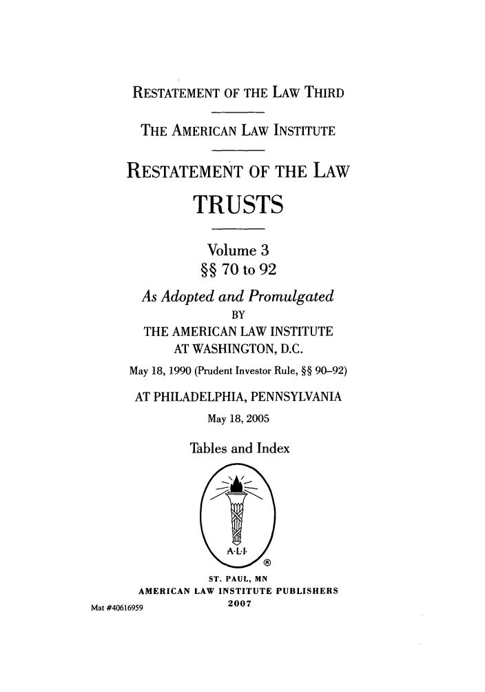 handle is hein.ali/rettgp2410 and id is 1 raw text is: RESTATEMENT OF THE LAW THIRD
THE AMERICAN LAW INSTITUTE
RESTATEMENT OF THE LAW
TRUSTS
Volume 3
§§ 70 to 92
As Adopted and Promulgated
BY
THE AMERICAN LAW INSTITUTE
AT WASHINGTON, D.C.
May 18, 1990 (Prudent Investor Rule, §§ 90-92)
AT PHILADELPHIA, PENNSYLVANIA
May 18, 2005

Tables and Index

ST. PAUL, MN
AMERICAN LAW INSTITUTE PUBLISHERS
Mat #40616959        2007


