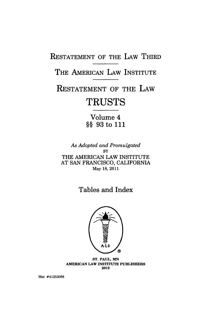 handle is hein.ali/rettgp2415 and id is 1 raw text is: RESTATEMENT OF THE LAW THIRD
THE AMERICAN LAW INSTITUTE
RESTATEMENT OF THE LAW
TRUSTS
Volume 4
§§ 93 to 111
As Adopted and Promulgated
BY
THE AMERICAN LAW INSTITUTE
AT SAN FRANCISCO, CALIFORNIA
May 18, 2011
Tables and Index

ST. PAUL, MN
AMERICAN LAW INSTITUTE PUBLISHERS
2012

Mat #41253088


