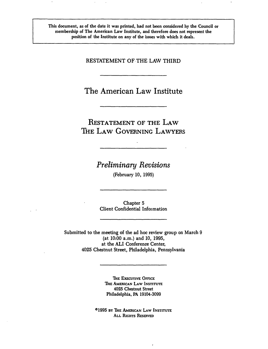 handle is hein.ali/rettlglyrs0017 and id is 1 raw text is: This document, as of the date it was printed, had not been considered by the Council or
membership of The American Law Institute, and therefore does not represent the
position of the Institute on any of the issues with which it deals.

RESTATEMENT OF-THE LAW THIRD
The American Law Institute
RESTATEMENT OF THE LAW
THE LAW GOVERNING LAWYERS
Preliminary Revisions
(February 10, 1995)

Chapter 5
Client Confidential Infoimation

Submitted to the meeting of the ad hoe review group on March 9
(at 10:00 a.m.) and 10, 1995,
at the ALI Conference Center,
4025 Chestnut Street, Philadelphia, Pennsylvania

MiE EXECuTIVE OmcE
ThE AMERICAN LAW INSTITUTE
4025 Chestnut Street
Philadelphia, PA 19104-3099
01995 BY TIE AMEUCAN LAW INSTITUTE
ALL RIGHTS RESERVED


