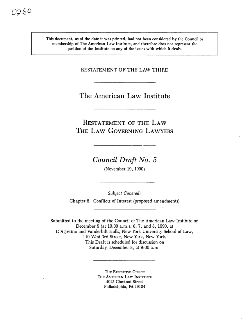 handle is hein.ali/rettlglyrs0025 and id is 1 raw text is: This document, as of the date it was printed, had not been considered by the Council or
membership of The American Law Institute, and therefore does not represent the
position of the Institute on any of the issues with which it deals.

RESTATEMENT OF THE LAW THIRD
The American Law Institute
RESTATEMENT OF THE LAW
THE LAW GOVERNING LAWYERS

Council Draft No. 5
(November 19, 1990)

Subject Covered:
Chapter 8. Conflicts of Interest (proposed amendments)
Submitted to the meeting of the Council of The American Law Institute on
December 5 (at 10:00 a.m.), 6, 7, and 8, 1990, at
D'Agostino and Vanderbilt Halls, New York University School of Law,
110 West 3rd Street, New York, New York.
This Draft is scheduled for discussion on
Saturday, December 8, at 9:00 a.m.

THE EXECUTIVE OFFICE
THE AMERICAN LAW INSTITUTE
4025 Chestnut Street
Philadelphia, PA 19104



