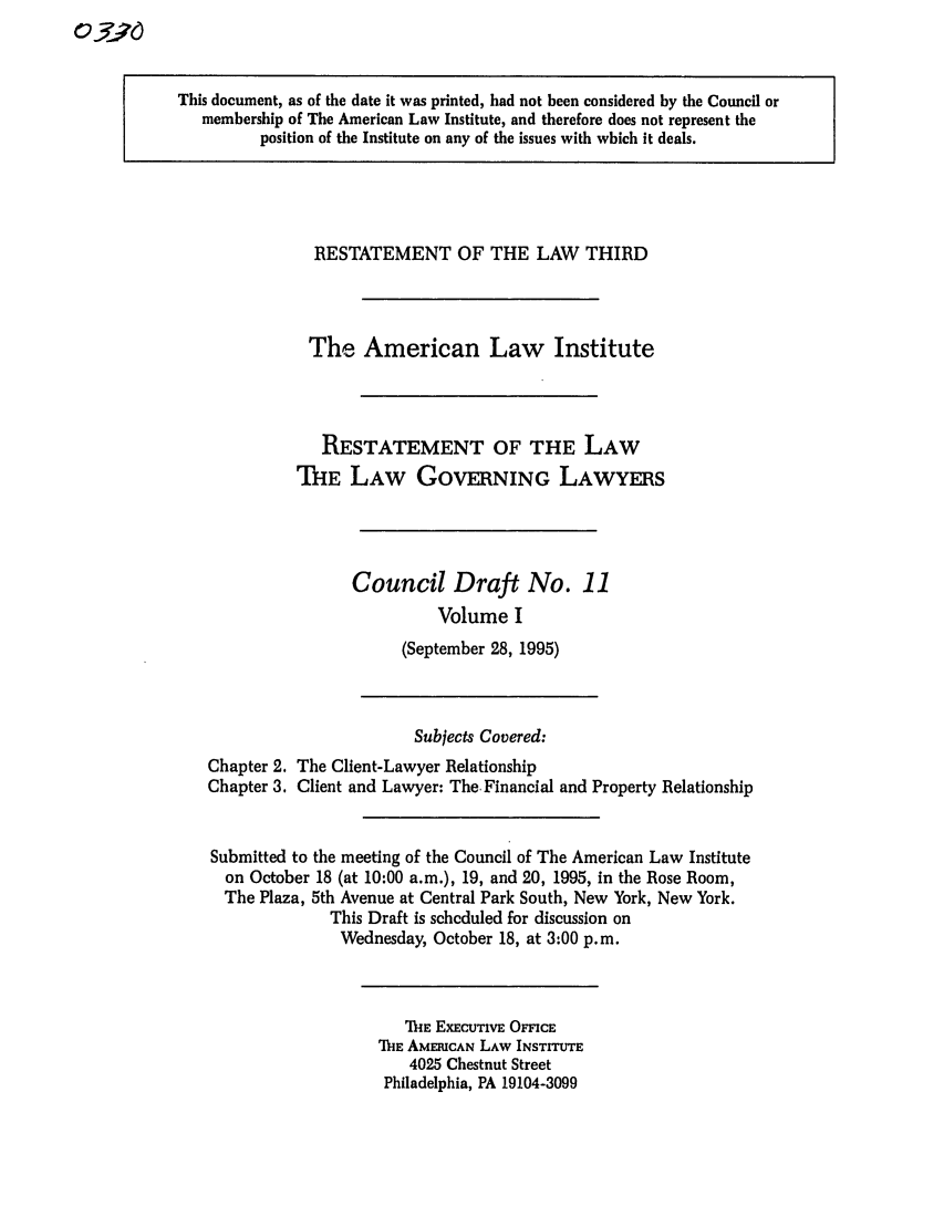 handle is hein.ali/rettlglyrs0032 and id is 1 raw text is: This document, as of the date it was printed, had not been considered by the Council or
membership of The American Law Institute, and therefore does not represent the
position of the Institute on any of the issues with which it deals.

RESTATEMENT OF THE LAW THIRD
The American Law Institute
RESTATEMENT OF THE LAW
THE LAW GOVERNING LAWYERS
Council Draft No. 11
Volume I
(September 28, 1995)

Chapter 2.
Chapter 3.

Subjects Covered:
The Client-Lawyer Relationship
Client and Lawyer: The. Financial and Property Relationship

Submitted to the meeting of the Council of The American Law Institute
on October 18 (at 10:00 a.m.), 19, and 20, 1995, in the Rose Room,
The Plaza, 5th Avenue at Central Park South, New York, New York.
This Draft is scheduled for discussion on
Wednesday, October 18, at 3:00 p.m.

TiE EXECUTIVE OMCE
ThE AMERICAN LAW INSTITUTE
4025 Chestnut Street
Philadelphia, PA 19104-3099


