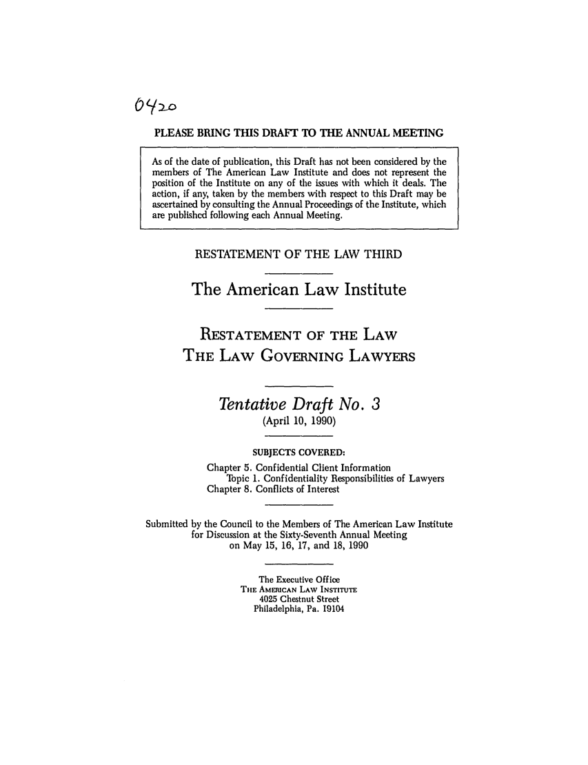 handle is hein.ali/rettlglyrs0039 and id is 1 raw text is: (2~:/

PLEASE BRING THIS DRAFT TO THE ANNUAL MEETING
As of the date of publication, this Draft has not been considered by the
members of The American Law Institute and does not represent the
position of the Institute on any of the issues with which it deals. The
action, if any, taken by the members with respect to this Draft may be
ascertained by consulting the Annual Proceedings of the Institute, which
are published following each Annual Meeting.
RESTATEMENT OF THE LAW THIRD
The American Law Institute
RESTATEMENT OF THE LAW
THE LAW GOVERNING LAWYERS
Tentative Draft No. 3
(April 10, 1990)
SUBJECTS COVERED:
Chapter 5. Confidential Client Information
Topic 1. Confidentiality Responsibilities of Lawyers
Chapter 8. Conflicts of Interest
Submitted by the Council to the Members of The American Law Institute
for Discussion at the Sixty-Seventh Annual Meeting
on May 15, 16, 17, and 18, 1990
The Executive Office
THE AMERICAN LAW INSTITUTE
4025 Chestnut Street
Philadelphia, Pa. 19104


