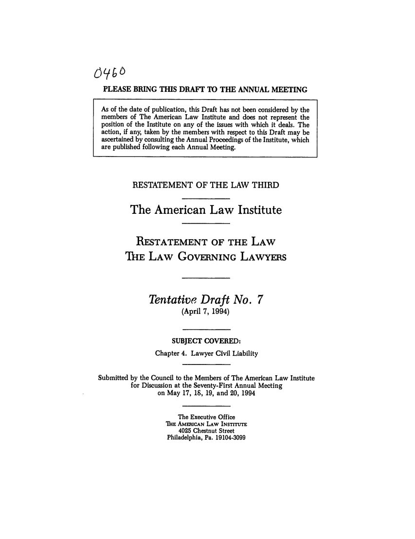 handle is hein.ali/rettlglyrs0043 and id is 1 raw text is: PLEASE BRING THIS DRAFT TO THE ANNUAL MEETING
As of the date of publication, this Draft has not been considered by the
members of The American Law Institute and does not represent the
position of the Institute on any of the issues with which it deals. The
action, if any, taken by the members with respect to this Draft may be
ascertained by consulting the Annual Proceedings of the Institute, which
are published following each Annual Meeting.

RESTATEMENT OF THE LAW THIRD
The American Law Institute
RESTATEMENT OF THE LAW
THE LAW GOVERNING LAWYERS

Tentative Draft No.
(April 7, 1994)

SUBJECT COVERED:
Chapter 4. Lawyer Civil Liability
Submitted by the Council to the Members of The American Law Institute
for Discussion at the Seventy-First Annual Meeting
on May 17, 1S, 19, and 20, 1994
The Executive Office
ThE AMEUCAN LAW INSTInTrE
4025 Chestnut Street
Philadelphia, Pa. 19104.3099


