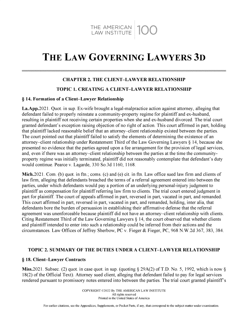 handle is hein.ali/rettlglyrs0064 and id is 1 raw text is: THE AMERICAN
LAW INSTITUTE
THE LAW GOVERNING LAWYERS 3D
CHAPTER 2. THE CLIENT-LAWYER RELATIONSHIP
TOPIC 1. CREATING A CLIENT-LAWYER RELATIONSHIP
§ 14. Formation of a Client-Lawyer Relationship
La.App.2021. Quot. in sup. Ex-wife brought a legal-malpractice action against attorney, alleging that
defendant failed to properly reinstate a community-property regime for plaintiff and ex-husband,
resulting in plaintiff not receiving certain properties when she and ex-husband divorced. The trial court
granted defendant's exception raising objection of no right of action. This court affirmed in part, holding
that plaintiff lacked reasonable belief that an attorney-client relationship existed between the parties.
The court pointed out that plaintiff failed to satisfy the elements of determining the existence of an
attorney-client relationship under Restatement Third of the Law Governing Lawyers § 14, because she
presented no evidence that the parties agreed upon a fee arrangement for the provision of legal services,
and, even if there was an attorney-client relationship between the parties at the time the community-
property regime was initially terminated, plaintiff did not reasonably contemplate that defendant's duty
would continue. Pearce v. Lagarde, 330 So.3d 1160, 1168.
Mich.2021. Com. (b) quot. in ftn.; coms. (c) and (e) cit. in ftn. Law office sued law firm and clients of
law firm, alleging that defendants breached the terms of a referral agreement entered into between the
parties, under which defendants would pay a portion of an underlying personal-injury judgment to
plaintiff as compensation for plaintiff referring law firm to clients. The trial court entered judgment in
part for plaintiff. The court of appeals affirmed in part, reversed in part, vacated in part, and remanded.
This court affirmed in part, reversed in part, vacated in part, and remanded, holding, inter alia, that
defendants bore the burden of persuasion in establishing their affirmative defense that the referral
agreement was unenforceable because plaintiff did not have an attorney-client relationship with clients.
Citing Restatement Third of the Law Governing Lawyers § 14, the court observed that whether clients
and plaintiff intended to enter into such a relationship could be inferred from their actions and the
circumstances. Law Offices of Jeffrey Sherbow, PC v. Fieger & Fieger, PC, 968 N.W.2d 367, 383, 384.
TOPIC 2. SUMMARY OF THE DUTIES UNDER A CLIENT-LAWYER RELATIONSHIP
§ 18. Client-Lawyer Contracts
Miss.2021. Subsec. (2) quot. in case quot. in sup. (quoting § 29A(2) of T.D. No. 5, 1992, which is now §
18(2) of the Official Text). Attorney sued client, alleging that defendant failed to pay for legal services
rendered pursuant to promissory notes entered into between the parties. The trial court granted plaintiff's
COPYRIGHT C2022 By THE AMERICAN LAW INSTITUTE
All rights reserved
Printed in the United States of America
For earlier citations, see the Appendices, Supplements, or Pocket Parts, if any, that correspond to the subject matter under examination.


