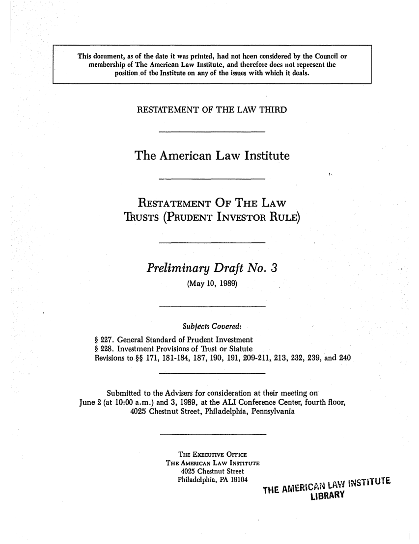 handle is hein.ali/rettpir1520 and id is 1 raw text is: This document, as of the date it was printed, had not been considered by the Council or
membership of The American Law Institute, and therefore does not represent the
position of the Institute on any of the issues with which it deals.

RESTATEMENT OF THE LAW THIRD
The American Law Institute
RESTATEMENT OF THE LAW
TRUSTS (PRUDENT INVESTOR RULE)
Preliminary Draft No. 3
(May 10, 1989)

Subjects Covered:
§ 227. General Standard of Prudent Investment
§ 228. Investment Provisions of Trust or Statute
Revisions to §§ 171, 181-184, 187, 190, 191, 209-211, 213, 232, 239, and 240
Submitted to the Advisers for consideration at their meeting on
June 2 (at 10:00 a.m.) and 3, 1989, at the ALI Conference Center, fourth floor,
4025 Chestnut Street, Philadelphia, Pennsylvania

THE EXECUTIVE OFFICE
THE AMERICAN LAW INSTITUTE
4025 Chestnut Street
Philadelphia, PA 19104  T1E AMRICA4 LA,         iNSTiTUTE
LIBRARY


