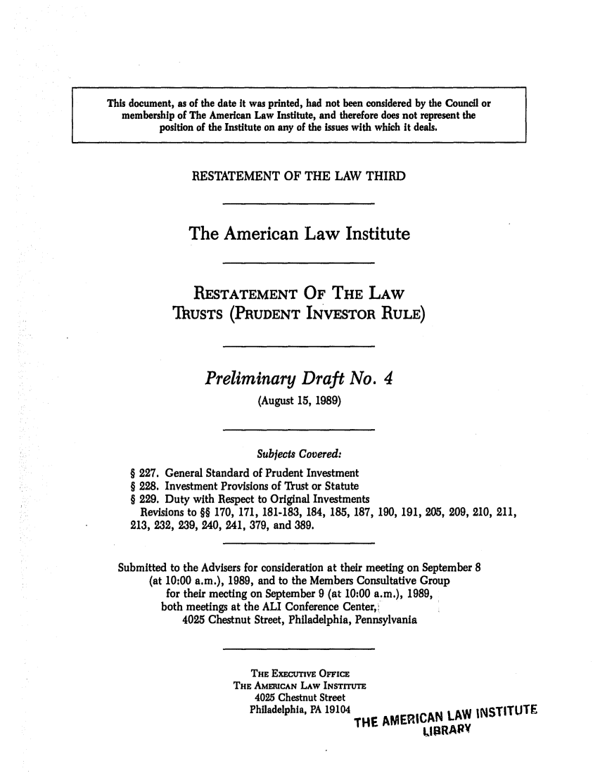 handle is hein.ali/rettpir1530 and id is 1 raw text is: This document, as of the date it was printed, had not been considered by the Council or
membership of The American Law Institute, and therefore does not represent the
position of the Institute on any of the issues with which it deals.
RESTATEMENT OF THE LAW THIRD
The American Law Institute
RESTATEMENT OF THE LAW
TRUSTS (PRUDENT INVESTOR RULE)
Preliminary Draft No. 4
(August 15, 1989)
Subjects Covered:
§ 227. General Standard of Prudent Investment
§ 228. Investment Provisions of Trust or Statute
§ 229. Duty with Respect to Original Investments
Revisions to §§ 170, 171, 181-183, 184, 185, 187, 190, 191, 205, 209, 210, 211,
213, 232, 239, 240, 241, 379, and 389.
Submitted to the Advisers for consideration at their meeting on September 8
(at 10:00 a.m.), 1989, and to the Members Consultative Group
for their meeting on September 9 (at 10:00 a.m.), 1989,
both meetings at the ALI Conference Center,(
4025 Chestnut Street, Philadelphia, Pennsylvania

THE EXECUTIVE OFFIcE
THE AMEICAN LAW INSTITUTE
4025 Chestnut Street
Philadelphia, PA 19104 THE AMERICAN LAW INSTITUTE
LIBRARV



