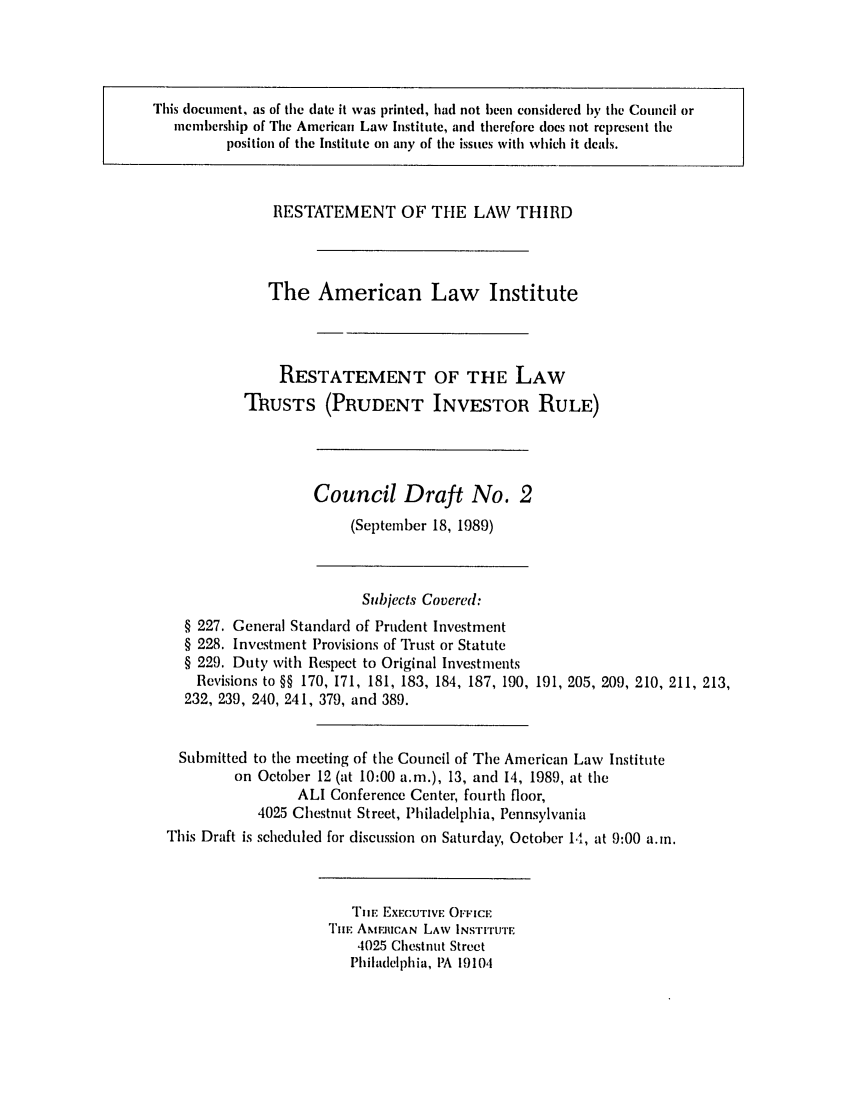 handle is hein.ali/rettpir1610 and id is 1 raw text is: This document, as of the date it was printed, had not leen considered by the Council or
inmembership of Tile American Law Institute, and therefore does not represent the
position of the Institute on any of the issues with which it deals.

RESTATEMENT OF THE LAW THIRD
The American Law Institute
RESTATEMENT OF THE LAW
TRUSTS (PRUDENT INVESTOR RULE)

Council Draft No. 2
(September 18, 1989)

Subjects Covered:
§ 227. General Standard of Prudent Investment
§ 228. Investment Provisions of Trust or Statute
§ 229. Duty with Respect to Original Investments
Revisions to §§ 170, 171, 181, 183, 184, 187, 190, 191, 205, 209, 210, 211, 213,
232, 239, 240, 241, 379, and 389.
Submitted to the meeting of the Council of The American Law Institute
on October 12 (at 10:00 a.m.), 13, and 14, 1989, at the
ALI Conference Center, fourth floor,
4025 Chestnut Street, Philadelphia, Pennsylvania
This Draft is scheduled for discussion on Saturday, October 14, at 9:00 a.m.

TIlE EXECUTIVE OFFICE
I'II AMrJIlCAN LAW INSTITUTE
4025 Chestnut Street
Philadelphia, PA 19104


