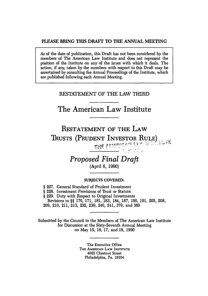 handle is hein.ali/rettpir1700 and id is 1 raw text is: PLEASE BRING THIS DRAFT TO THE ANNUAL MEETING
As of the date of publication, this Draft has not been considered by the
members of The American Law Institute and does not represent the
position of the Institute on any of the isrues with -which it deals. The
action, if any, taken by the members with respect to this Draft may be
ascertained by consulting the Annual Proceedings of the Institute, which
are published following each Annual Meeting.
RESTATEMENT OF THE LAW THIRD
The American Law Institute
RESTATEMENT OF THE LAW
ThUSTS (PRUDENT INVESTOR RULE)..
Proposed Final Draft
(April 6, 1990)
SUBJECTS COVERED:
§ 227. General Standard of Prudent Investment
§ 228. Investment Provisions of Trust or Statute
§ 229. Duty with Respect to Original Investments
Revisions to §§ 170, 171, 181, 183, 184, 187, 190, 191, 205, 208,
209, 210, 211, 213, 232, 239, 240, 241, 379, and 389
Submitted by the Council to the Members of The American Law Institute
for Discussion at the Sixty-Seventh Annual Meeting
on May 15, 16, 17, and 18, 1990
The Executive Office
THE AMERICAN LAW INSTITUTE
4025 Chestnut Street
Philadelphia, Pa. 19104


