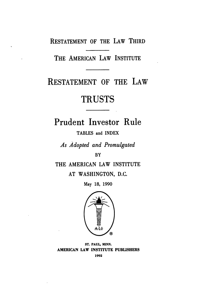 handle is hein.ali/rettpir1710 and id is 1 raw text is: RESTATEMENT OF THE LAW THIRD
THE AMERICAN LAW INSTITUTE

RESTATEMENT OF

TRUSTS

Prudent

Investor

TABLES and INDEX
As Adopted and Promulgated
BY
THE AMERICAN LAW INSTITUTE

AT WASHINGTON, D.C.
May 18, 1990

ST. PAUL, MINN.
AMERICAN LAW INSTITUTE PUBLISHERS
1992

THE LAW

Rule


