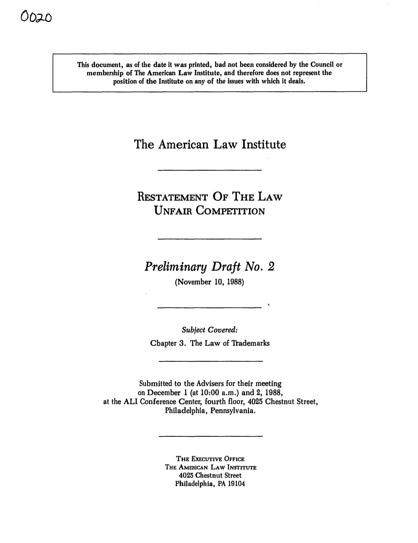 handle is hein.ali/retuc0020 and id is 1 raw text is: oop-o

This document, as of the date It was printed, had not been considered by the Council or
membership of The American Law Institute, and therefore does not represent the
position of the Institute on any of the issues with which it deals.

The American Law Institute
RESTATEMENT OF THE LAW
UNFAIR COMPETITION
Preliminary Draft No. 2
(November 10, 1988)
Subject Covered:
Chapter 3. The Law of Trademarks
Submitted to the Advisers for their meeting
on December 1 (at 10:00 a.m.) and 2, 1988,
at the ALI Conference Center, fourth floor, 4025 Chestnut Street,
Philadelphia, Pennsylvania.

THE EXECUTIVE OFFICE
THE AMERICAN LAW INSTITUTE
4025 Chestnut Street
Philadelphia, PA 19104


