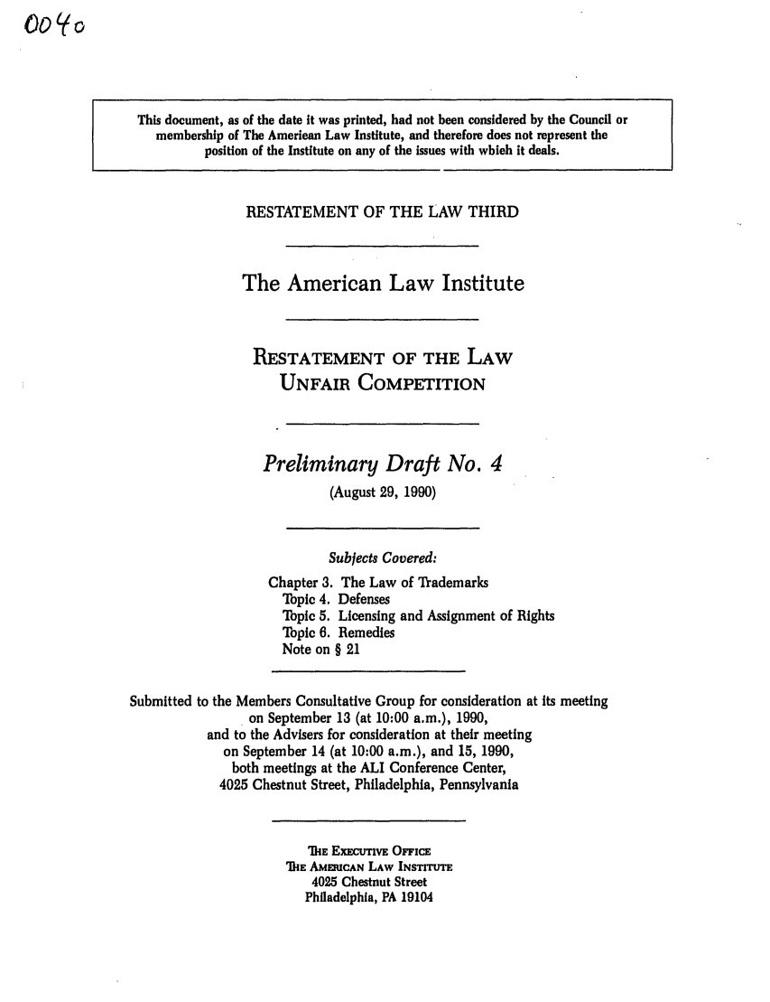 handle is hein.ali/retuc0040 and id is 1 raw text is: This document, as of the date it was printed, had not been considered by the Council or
membership of The American Law Institute, and therefore does not represent the
position of the Institute on any of the issues with which it deals.
RESTATEMENT OF THE LAW THIRD
The American Law Institute
RESTATEMENT OF THE LAW
UNFAIR COMPETITION
Preliminary Draft No. 4
(August 29, 1990)
Subjects Covered:
Chapter 3. The Law of Trademarks
Topic 4. Defenses
Topic 5. Licensing and Assignment of Rights
Topic 6. Remedies
Note on § 21
Submitted to the Members Consultative Group for consideration at its meeting
on September 13 (at 10:00 a.m.), 1990,
and to the Advisers for consideration at their meeting
on September 14 (at 10:00 a.m.), and 15, 1990,
both meetings at the ALI Conference Center,
4025 Chestnut Street, Philadelphia, Pennsylvania
DIkE EXecuTivE OFnic
DIE AMERICAN LAW INSTITUTE
4025 Chestnut Street
Philadelphia, PA 19104


