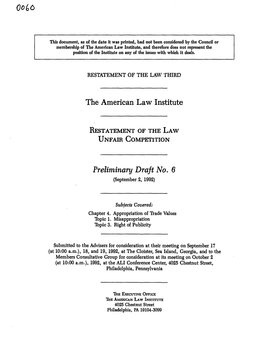 handle is hein.ali/retuc0060 and id is 1 raw text is: 0o6

This document, as of the date it was printed, had not been considered by the Council or
membership of The American Law Institute, and therefore does not represent the
position of the Institute on any of the issues with which it deals.
RESTATEMENT OF THE LAW THIRD
The American Law Institute
RESTATEMENT OF THE LAW
UNFAIR COMPETITION
Preliminary Draft No. 6
(September 2, 1992)
Subjects Covered:
Chapter 4. Appropriation of Trade Values
Tbpic 1. Misappropriation
Tpic 3. Right of Publicity
Submitted to the Advisers for consideration at their meeting on September 17
(at 10:00 a.m.), 18, and 19, 1992, at The Cloister, Sea Island, Georgia, and to the
Members Consultative Group for consideration at its meeting on October 2
(at 10:00 a.m.), 1992, at the ALI Conference Center, 4025 Chestnut Street,
Philadelphia, Pennsylvania

MnE Ex CUTivE OFFICE
111E AMERICAN LAW INSTITUTE
4025 Chestnut Street
Philadelphia, PA 19104-3099


