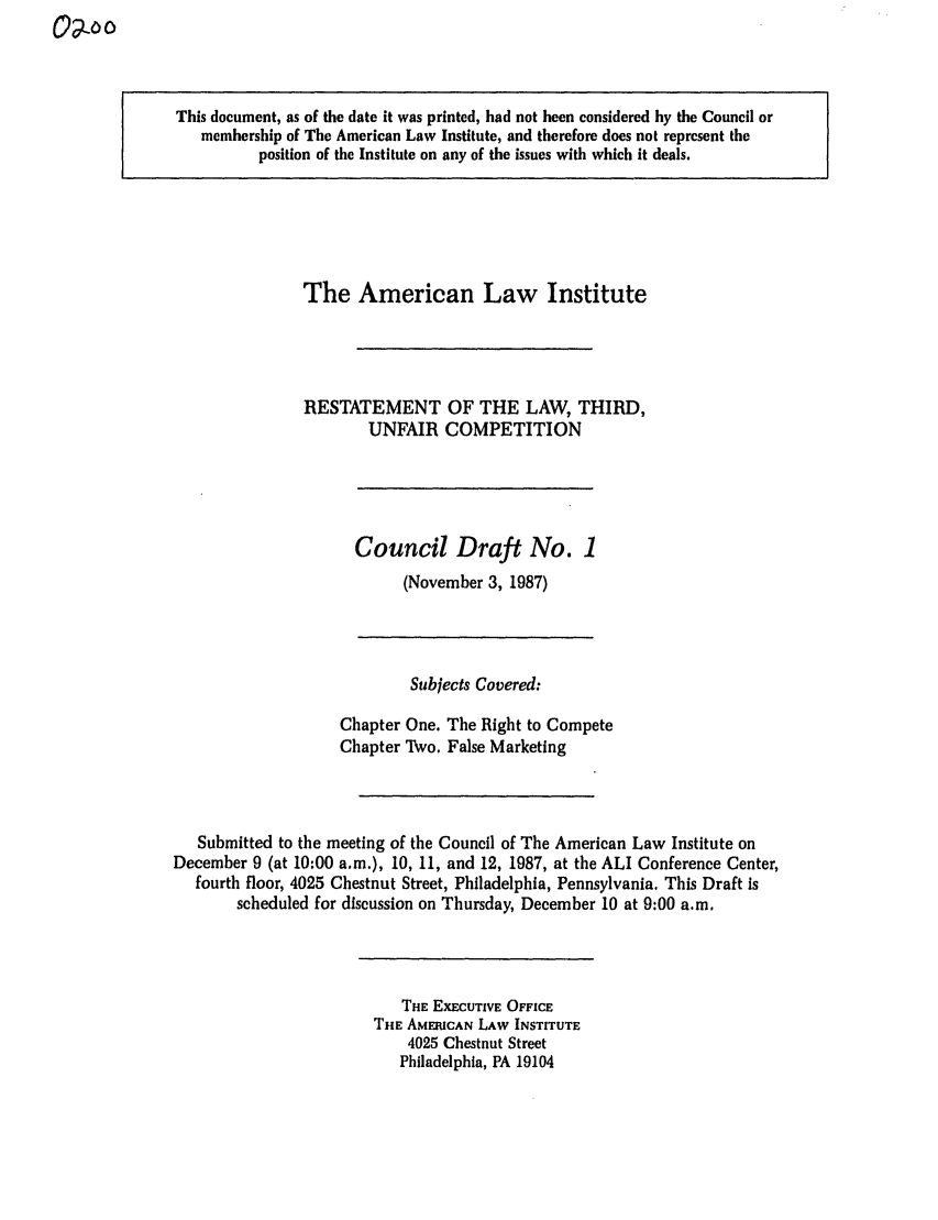 handle is hein.ali/retuc0200 and id is 1 raw text is: This document, as of the date it was printed, had not been considered by the Council or
membership of The American Law Institute, and therefore does not represent the
position of the Institute on any of the issues with which it deals.

The American Law Institute
RESTATEMENT OF THE LAW, THIRD,
UNFAIR COMPETITION

Council Draft No. 1
(November 3, 1987)

Subjects Covered:
Chapter One. The Right to Compete
Chapter Two. False Marketing
Submitted to the meeting of the Council of The American Law Institute on
December 9 (at 10:00 a.m.), 10, 11, and 12, 1987, at the ALI Conference Center,
fourth floor, 4025 Chestnut Street, Philadelphia, Pennsylvania. This Draft is
scheduled for discussion on Thursday, December 10 at 9:00 a.m.

THE EXECUTIVE OFFICE
THE AMERICAN LAW INSTITUTE
4025 Chestnut Street
Philadelphia, PA 19104


