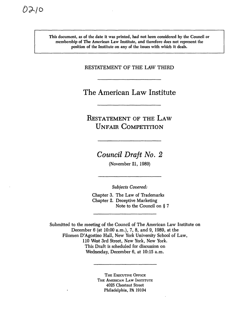 handle is hein.ali/retuc0210 and id is 1 raw text is: This document, as of the date it was printed, had not been considered by the Council or
membership of The American Law Institute, and therefore does not represent the
position of the Institute on any of the issues with which it deals.

RESTATEMENT OF THE LAW THIRD
The American Law Institute
RESTATEMENT OF THE LAW
UNFAIR COMPETITION

Council Draft No. 2
(November 21, 1989)

Subjects Covered:

Chapter 3.
Chapter 2.

The Law of Trademarks
Deceptive Marketing
Note to the Council on § 7

Submitted to the meeting of the Council of The American Law Institute on
December 6 (at 10:00 a.m.), 7, 8, and 9, 1989, at the
Filomen D'Agostino Hall, New York University School of Law,
110 West 3rd Street, New York, New York,
This Draft is scheduled for discussion on
Wednesday, December 6, at 10:15 a.m.

THE EXECUTIVE OFFICE
THE AMERICAN LAW INSTITUTE
4025 Chestnut Street
Philadelphia, PA 19104

C)?.1o


