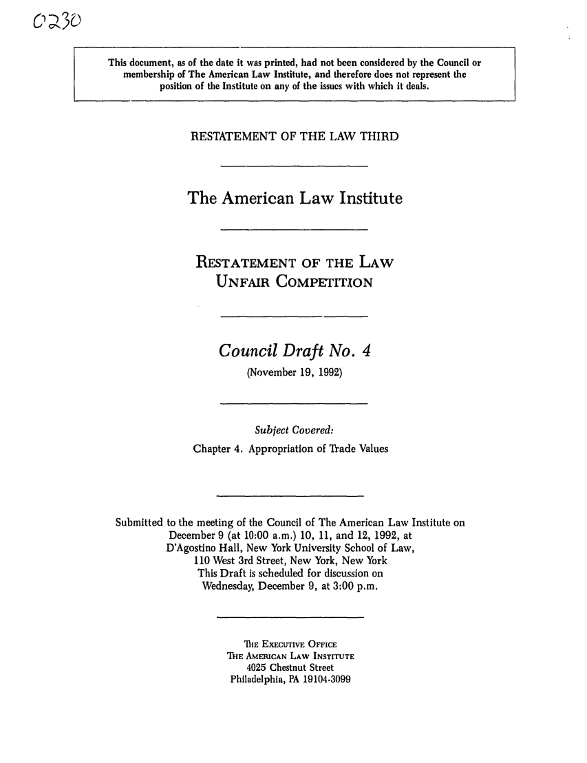 handle is hein.ali/retuc0230 and id is 1 raw text is: C' V2

This document, as of the date it was printed, had not been considered by the Council or
membership of The American Law Institute, and therefore does not represent the
position of the Institute on any of the issues with which it deals.

RESTATEMENT OF THE LAW THIRD
The American Law Institute
RESTATEMENT OF THE LAW
UNFAIR COMPETITXON

Council Draft No. 4
(November 19, 1992)

Subject Covered:
Chapter 4. Appropriation of Trade Values
Submitted to the meeting of the Council of The American Law Institute on
December 9 (at 10:00 a.m.) 10, 11, and 12, 1992, at
D'Agostino Hall, New York University School of Law,
110 West 3rd Street, New York, New York
This Draft is scheduled for discussion on
Wednesday, December 9, at 3:00 p.m.

TA E EXECUTIVE OFFICE
ThE AMERICAN LAW INSTITUTE
4025 Chestnut Street
Philadelphia, PA 19104-3099


