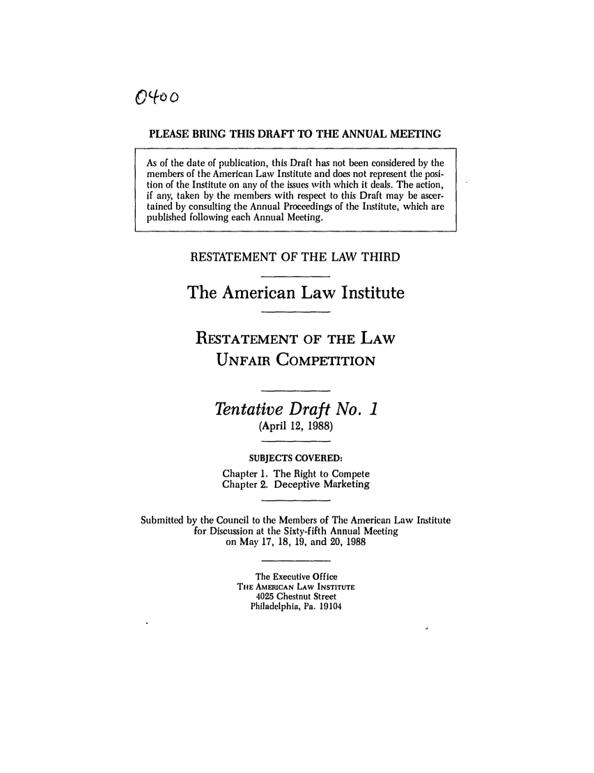 handle is hein.ali/retuc0400 and id is 1 raw text is: PLEASE BRING THIS DRAFT TO THE ANNUAL MEETING
As of the date of publication, this Draft has not been considered by the
members of the American Law Institute and does not represent the posi-
tion of the Institute on any of the issues with which it deals. The action,
if any, taken by the members with respect to this Draft may be ascer-
tained by consulting the Annual Proceedings of the Institute, which are
published following each Annual Meeting.
RESTATEMENT OF THE LAW THIRD
The American Law Institute
RESTATEMENT OF THE LAW
UNFAIR COMPETITION
Tentative Draft No. 1
(April 12, 1988)
SUBJECTS COVERED:
Chapter 1. The Right to Compete
Chapter 2. Deceptive Marketing
Submitted by the Council to the Members of The American Law Institute
for Discussion at the Sixty-fifth Annual Meeting
on May 17, 18, 19, and 20, 1988
The Executive Office
THE AMERICAN LAW INSTITUTE
4025 Chestnut Street
Philadelphia, Pa. 19104


