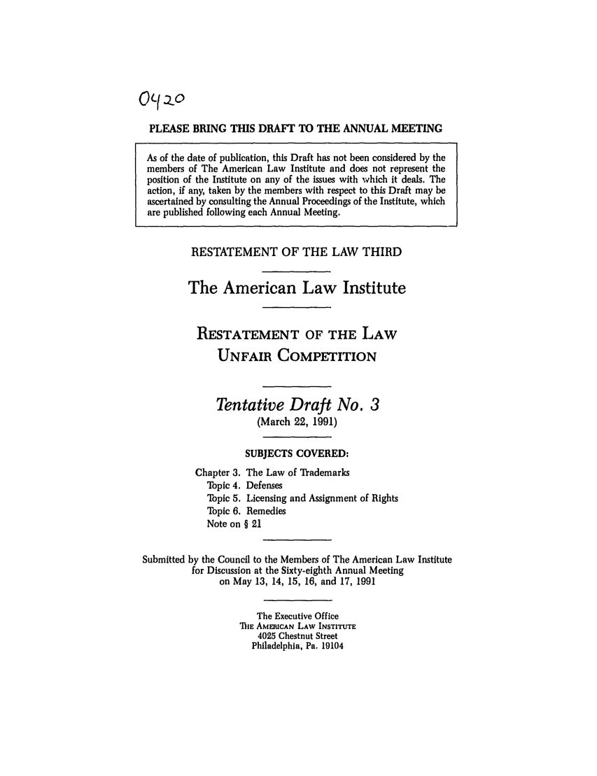 handle is hein.ali/retuc0420 and id is 1 raw text is: O(I    .o
PLEASE BRING THIS DRAFT TO THE ANNUAL MEETING
As of the date of publication, this Draft has not been considered by the
members of The American Law Institute and does not represent the
position of the Institute on any of the issues with which it deals. The
action, if any, taken by the members with respect to this Draft may be
ascertained by consulting the Annual Proceedings of the Institute, which
are published following each Annual Meeting.
RESTATEMENT OF THE LAW THIRD
The American Law Institute
RESTATEMENT OF THE LAW
UNFAIR COMPETITION
Tentative Draft No. 3
(March 22, 1991)
SUBJECTS COVERED:
Chapter 3. The Law of Trademarks
Topic 4. Defenses
Topic 5. Licensing and Assignment of Rights
Topic 6. Remedies
Note on § 21
Submitted by the Council to the Members of The American Law Institute
for Discussion at the Sixty-eighth Annual Meeting
on May 13, 14, 15, 16, and 17, 1991
The Executive Office
ThE AMEFICAN LAW INSTITUTE
4025 Chestnut Street
Philadelphia, Pa. 19104


