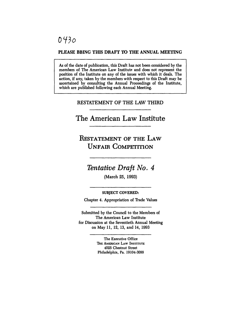 handle is hein.ali/retuc0430 and id is 1 raw text is: PLEASE BRING THIS DRAFT TO THE ANNUAL MEETING
As of the date of publication, this Draft has not been considered by the
members of The American Law Institute and does not represent the
position of the Institute on any of the issues with which it deals. The
action, if any, taken by the members with respect to this Draft may be
ascertained by consulting the Annual Proceedings of the Institute,
which are published following each Annual Meeting.

RESTATEMENT OF THE LAW THIRD
The American Law Institute
RESTATEMENT OF THE LAW
UNFAIR COMPETITION
Tentative Draft No. 4
(March 25, 1993)
SUBJECT COVERED:
Chapter 4. Appropriation of Trade Values
Submitted by the Council to the Members of
The American Law Institute
for Discussion at the Seventieth Annual Meeting
on May 11, 12, 13, and 14, 1993

The Executive Office
1hE AMERICAN LAW INSTITUTE
4025 Chestnut Street
Philadelphia, Pa. 19104-3099


