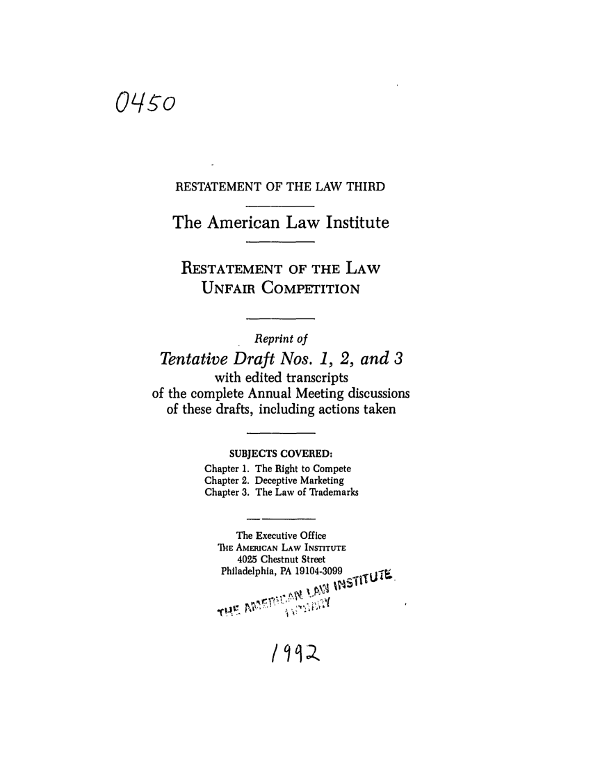 handle is hein.ali/retuc0450 and id is 1 raw text is: Oq-o
RESTATEMENT OF THE LAW THIRD
The American Law Institute
RESTATEMENT OF THE LAW
UNFAIR COMPETITION
Reprint of
Tentative Draft Nos. 1, 2, and 3
with edited transcripts
of the complete Annual Meeting discussions
of these drafts, including actions taken
SUBJECTS COVERED:
Chapter 1. The Right to Compete
Chapter 2. Deceptive Marketing
Chapter 3. The Law of Trademarks
The Executive Office
TIE AMERICAN LAW INSTITUTE
4025 Chestnut Street
Philadelphia, PA 19104-3099   I.-f
1 ',01


