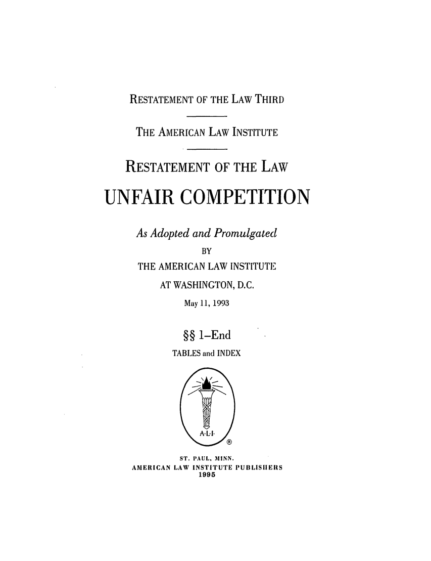 handle is hein.ali/retuc0500 and id is 1 raw text is: RESTATEMENT OF THE LAW THIRD

THE AMERICAN LAW INSTITUTE
RESTATEMENT OF THE LAW
UNFAIR COMPETITION
As Adopted and Promulgated
BY
THE AMERICAN LAW INSTITUTE

AT WASHINGTON, D.C.
May 11, 1993
§§ 1-End
TABLES and INDEX

ST. PAUL, MINN.
AMERICAN LAW INSTITUTE PUBLISHERS
1995


