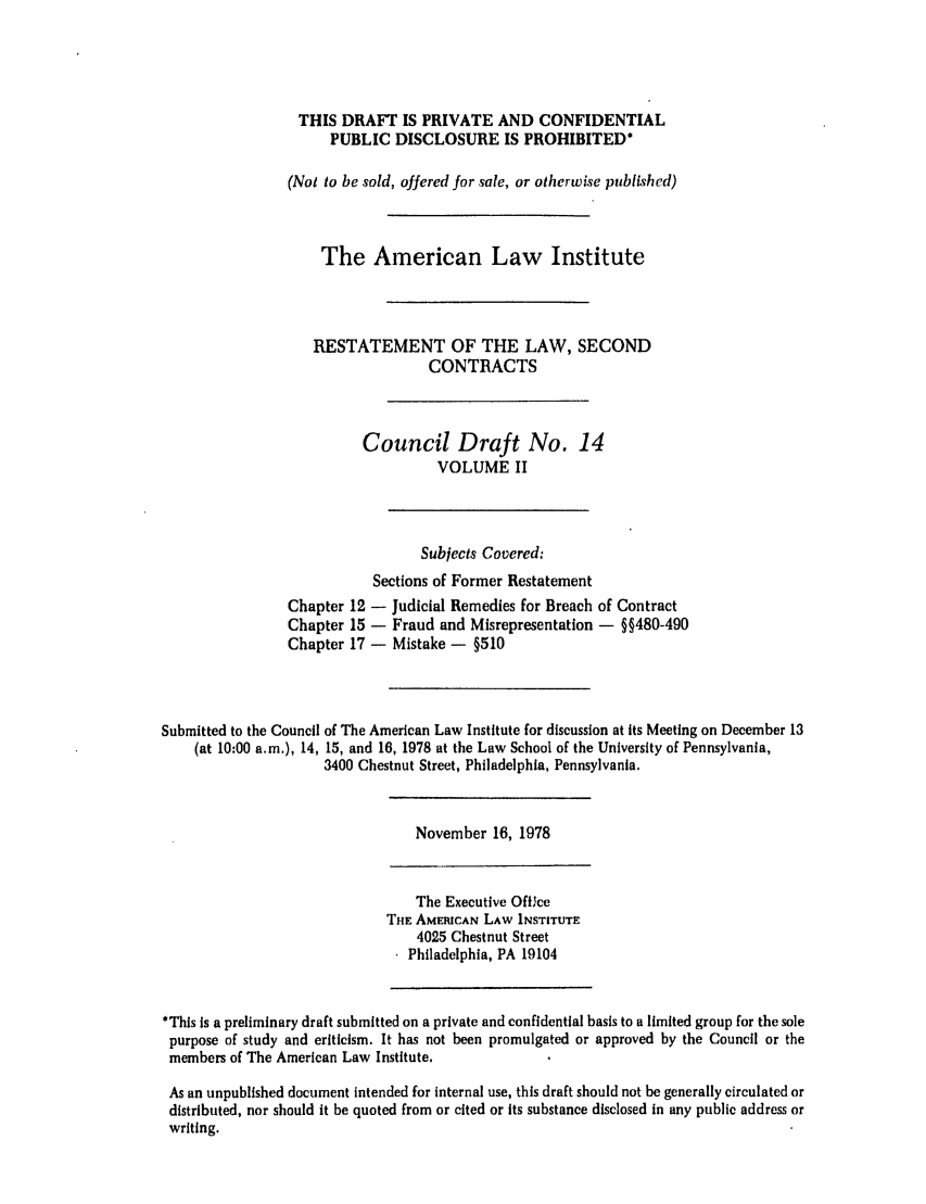 handle is hein.ali/seccontract0016 and id is 1 raw text is: THIS DRAFT IS PRIVATE AND CONFIDENTIAL
PUBLIC DISCLOSURE IS PROHIBITED*
(Not to be sold, offered for sale, or otherwise published)
The American Law Institute
RESTATEMENT OF THE LAW, SECOND
CONTRACTS
Council Draft No. 14
VOLUME II
Subjects Covered:
Sections of Former Restatement
Chapter 12 - Judicial Remedies for Breach of Contract
Chapter 15 - Fraud and Misrepresentation - §§480-490
Chapter 17 - Mistake - §510
Submitted to the Council of The American Law Institute for discussion at its Meeting on December 13
(at 10:00 a.m.), 14, 15, and 16, 1978 at the Law School of the University of Pennsylvania,
3400 Chestnut Street, Philadelphia, Pennsylvania.

November 16, 1978

The Executive Office
THE AMEIUCAN LAW INSTITUTE
4025 Chestnut Street
Philadelphia, PA 19104

*This is a preliminary draft submitted on a private and confidential basis to a limited group for the sole
purpose of study and criticism. It has not been promulgated or approved by the Council or the
members of The American Law Institute.
As an unpublished document intended for internal use, this draft should not be generally circulated or
distributed, nor should it be quoted from or cited or its substance disclosed in any public address or
writing.


