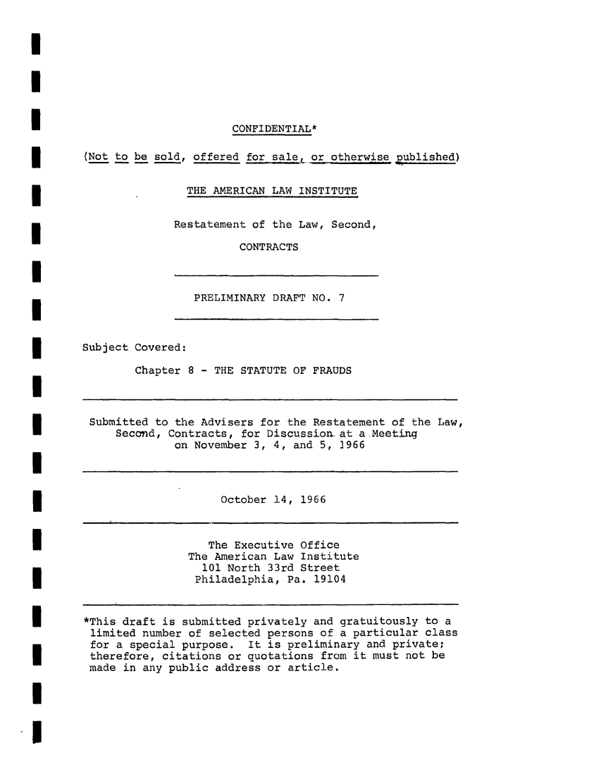 handle is hein.ali/seccontract0025 and id is 1 raw text is: CONFIDENTIAL*
(Not to be sold, offered forsale, orootherwise published)
THE AMERICAN LAW INSTITUTE

Restatement of the Law, Second,
CONTRACTS

PRELIMINARY DRAFT NO. 7

Subject Covered:
Chapter 8 - THE STATUTE OF FRAUDS

Submitted to the Advisers for the Restatement of the Law,
Second, Contracts, for Discussion. at a Meeting
on November 3, 4, and 5, 1966

October 14, 1966

The Executive Office
The American Law Institute
101 North 33rd Street
Philadelphia, Pa. 19104

*This draft is submitted privately and gratuitously to a
limited number of selected persons of a particular class
for a special purpose. It is preliminary and private;
therefore, citations or quotations from it must not be
made in any public address or article.


