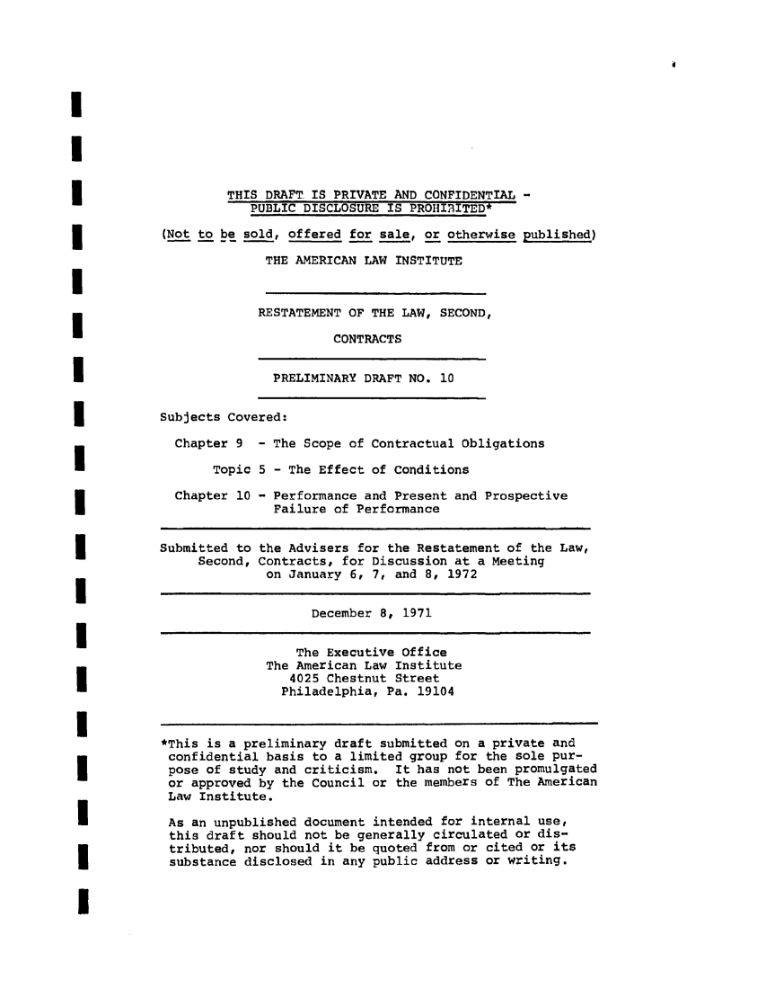 handle is hein.ali/seccontract0031 and id is 1 raw text is: THIS DRAFT IS PRIVATE AND CONFIDENTIAL -
PUBLIC DISCLOSURE IS PROHIRITED*
(Not to be sold, offered for sale, or otherwise published)
THE AMERICAN LAW INSTITUTE
RESTATEMENT OF THE LAW, SECOND,
CONTRACTS

PRELIMINARY DRAFT NO. 10

Subjects Covered:
Chapter 9 - The Scope of Contractual Obligations
Topic 5 - The Effect of Conditions

Chapter 10

- Performance and Present and Prospective
Failure of Performance

Submitted to the Advisers for the Restatement of the Law,
Second, Contracts, for Discussion at a Meeting
on January 6, 7, and 8, 1972
December 8, 1971
The Executive office
The American Law Institute
4025 Chestnut Street
Philadelphia, Pa. 19104
*This is a preliminary draft submitted on a private and
confidential basis to a limited group for the sole pur-
pose of study and criticism. It has not been promulgated
or approved by the Council or the members of The American
Law Institute.
As an unpublished document intended for internal use,
this draft should not be generally circulated or dis-
tributed, nor should it be quoted from or cited or its
substance disclosed in any public address or writing.


