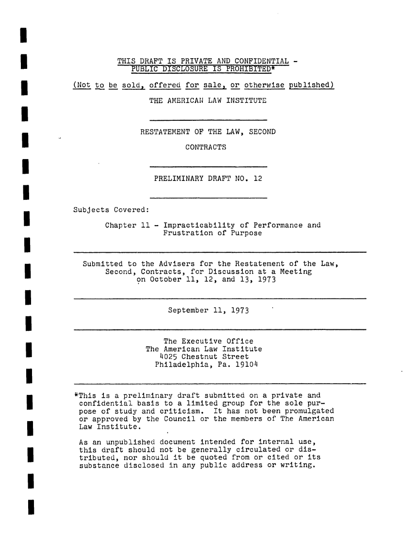 handle is hein.ali/seccontract0033 and id is 1 raw text is: U
3                     THIS DRAFT IS PRIVATE AND CONFIDENTIAL -
PUBLIC DISCLOSURE IS PROHIBITED*
(Not to be sold, offered for sale, or otherwise published)
THE AMERICA1 LAW INSTITUTE
RESTATEMENT OF THE LAW, SECOND
CONTRACTS
U
PRELIMINARY DRAFT NO. 12
I
Subjects Covered:
Chapter 11 - Impracticability of Performance and
Frustration of Purpose
I
Submitted to the Advisers for the Restatement of the Law,
Second, Contracts, for Discussion at a Meeting
on October 11, 12, and 13, 1973
I
September 11, 1973
I
The Executive Office
The American Law Institute
4025 Chestnut Street
Philadelphia, Pa. 19104
I
1 This is a preliminary draft submitted on a private and
confidential basis to a limited group for the sole pur-
pose of study and criticism. It has not been promulgated
or approved by the Council or the members of The American
Law Institute.
As an unpublished document intended for internal use,
this draft should not be generally circulated or dis-
tributed, nor should it be quoted from or cited or its
substance disclosed in any public address or writing.
I
I


