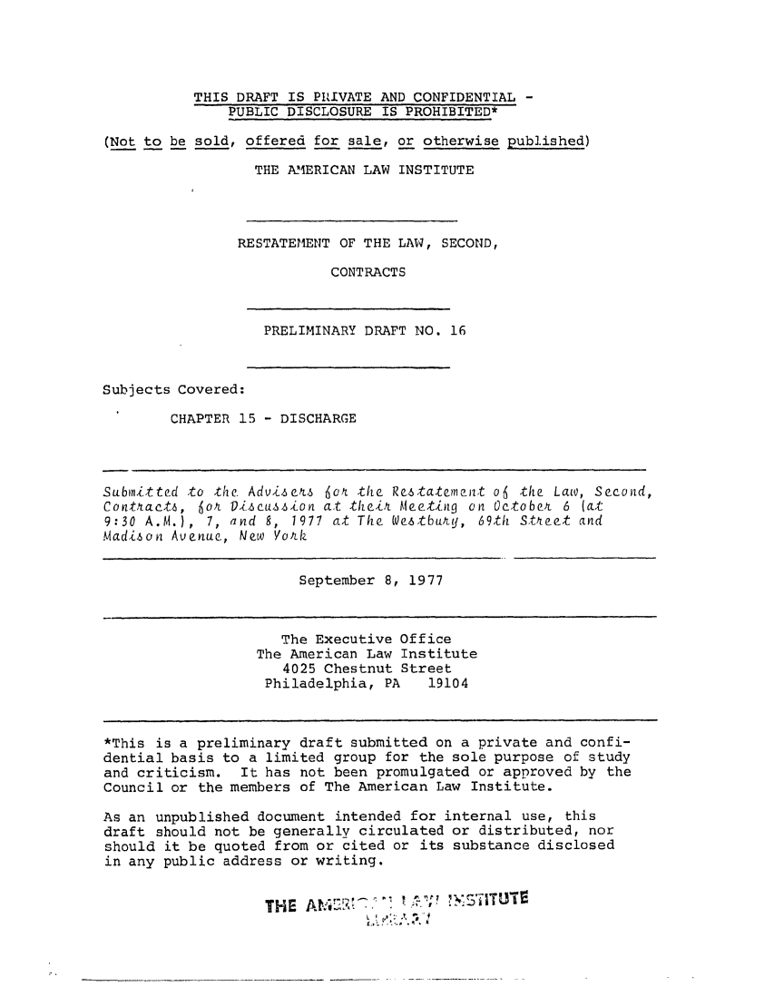 handle is hein.ali/seccontract0037 and id is 1 raw text is: THIS DRAFT IS PIUVATE AND CONFIDENTIAL -
PUBLIC DISCLOSURE IS PROHIBITED*
(Not to be sold, offered for sale, or otherwise published)
THE AM1ERICAN LAW INSTITUTE
RESTATEMENT OF THE LAW, SECOND,
CONTRACTS
PRELIMINARY DRAFT NO. 16
Subjects Covered:
CHAPTER 15 - DISCHARGE
Subinitted to the. Adviseks 6o4 the Restateenat o6 the Law, Second,
Contrctt, 6oA Discussion at theit Meeting on Octobet 6 (at
9:30 A.M.), 7, and 8, 1977 at The We.stbutLy, 69th Stkreet and
Madison Avenue, New YorUk
September 8, 1977
The Executive Office
The American Law Institute
4025 Chestnut Street
Philadelphia, PA   19104
*This is a preliminary draft submitted on a private and confi-
dential basis to a limited group for the sole purpose of study
and criticism. It has not been promulgated or approved by the
Council or the members of The American Law Institute.
As an unpublished document intended for internal use, this
draft should not be generally circulated or distributed, nor
should it be quoted from or cited or its substance disclosed
in any public address or writing.
THE                 .


