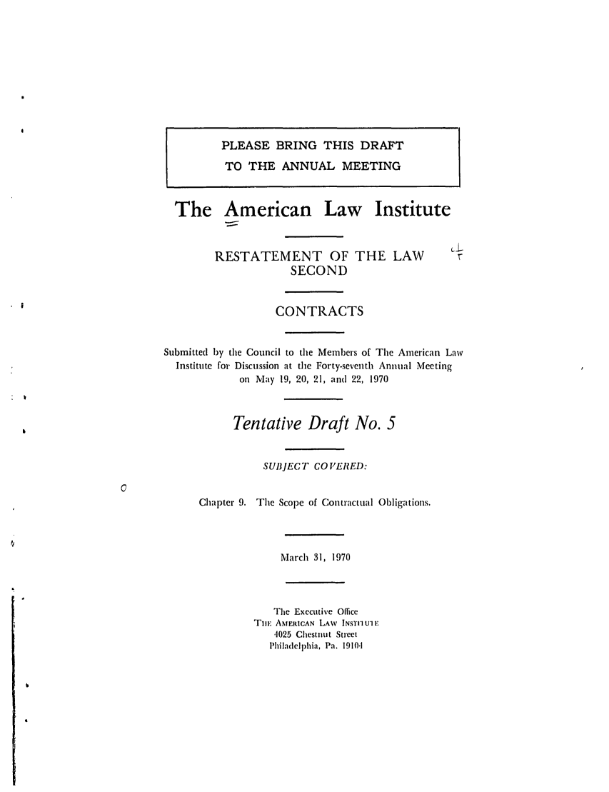 handle is hein.ali/seccontract0043 and id is 1 raw text is: PLEASE BRING THIS DRAFT
TO THE ANNUAL MEETING

The American

Law Institute

RESTATEMENT OF THE LAW
SECOND
CONTRACTS
Submitted by the Council to the Members of The American Law
Institute for Discussion at the Forty-seventh Annual Meeting
on May 19, 20, 21, and 22, 1970

Tentative Draft No. 5

SUBJECT COVERED:

Chapter 9. The Scope of Contractual Obligations.

March 31, 1970
The Executive Office
TmE AMERICAN LAW INSTI'UIE
,1025 Chestnut Street
Philadelphia, Pa. 19104

I

:      V


