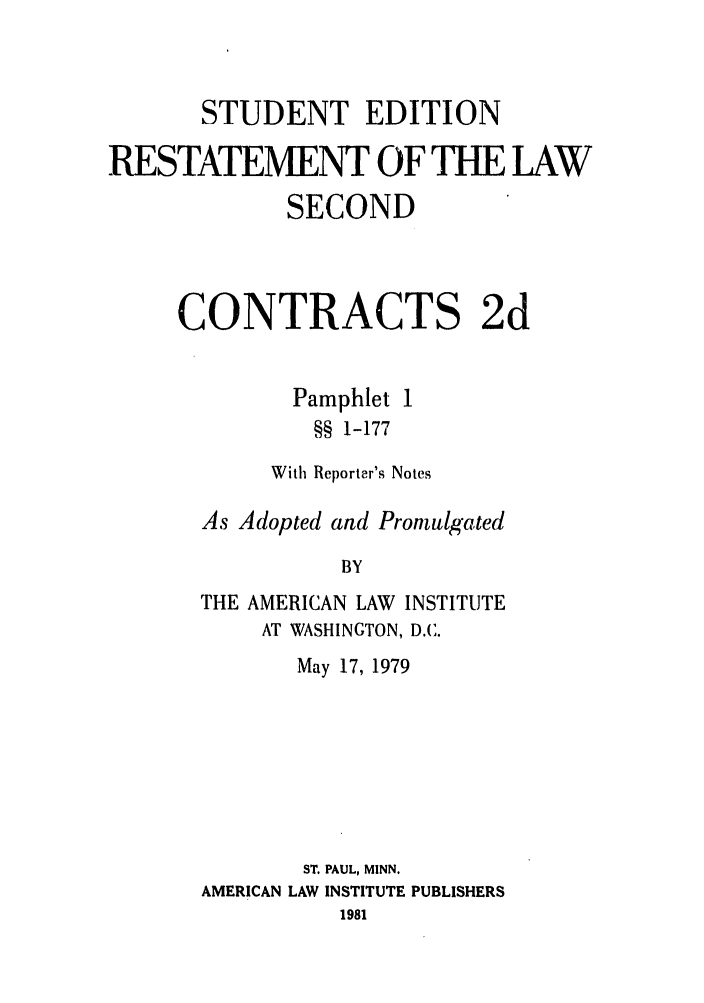 handle is hein.ali/seccontract0054 and id is 1 raw text is: STUDENT EDITION
RESTATEMENT OF THE LAW
SECOND
CONTRACTS 2d

Pamphlet
§§ 1-177

With Reporter's Notes
As Adopted and Promulgated
BY
THE AMERICAN LAW INSTITUTE
AT WASHINGTON, D.C.
May 17, 1979
ST. PAUL, MINN.
AMERICAN LAW INSTITUTE PUBLISHERS
1981



