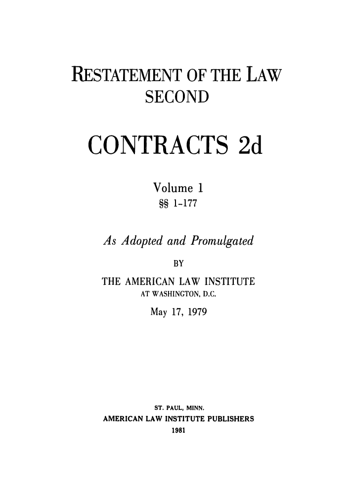 handle is hein.ali/seccontract0057 and id is 1 raw text is: RESTATEMENT OF THE LAW
SECOND
CONTRACTS 2d
Volume 1
§§ 1-177
As Adopted and Promulgated
BY
THE AMERICAN LAW INSTITUTE
AT WASHINGTON, D.C.

May 17, 1979
ST. PAUL, MINN.
AMERICAN LAW INSTITUTE PUBLISHERS
1981


