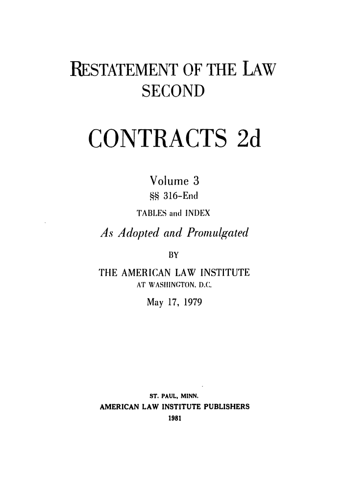 handle is hein.ali/seccontract0059 and id is 1 raw text is: RESTATEMENT OF THE LAW
SECOND
CONTRACTS 2d
Volume 3
§§ 316-End
TABLES and INDEX
As Adopted and Promulgated
BY
THE AMERICAN LAW INSTITUTE
AT WAS11INGTON. D.C.

May 17, 1979
ST. PAUL, MINN.
AMERICAN LAW INSTITUTE PUBLISHERS
1981


