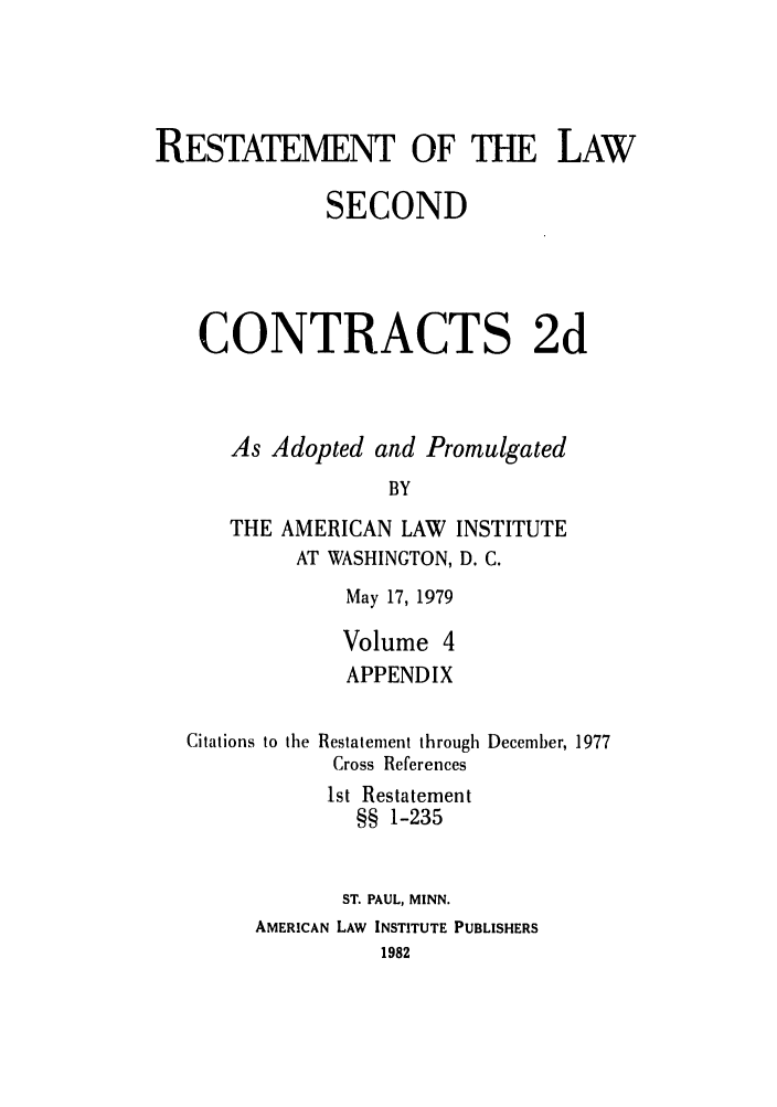 handle is hein.ali/seccontract0061 and id is 1 raw text is: RESTATEMENT OF THE LAW
SECOND
CONTRACTS 2d
As Adopted and Promulgated
BY
THE AMERICAN LAW INSTITUTE
AT WASHINGTON, D. C.

May 17, 1979
Volume 4
APPENDIX

Citations to the

Restatement through December, 1977
Cross References
1st Restatement
§§ 1-235

ST. PAUL, MINN.
AMERICAN LAW INSTITUTE PUBLISHERS
1982


