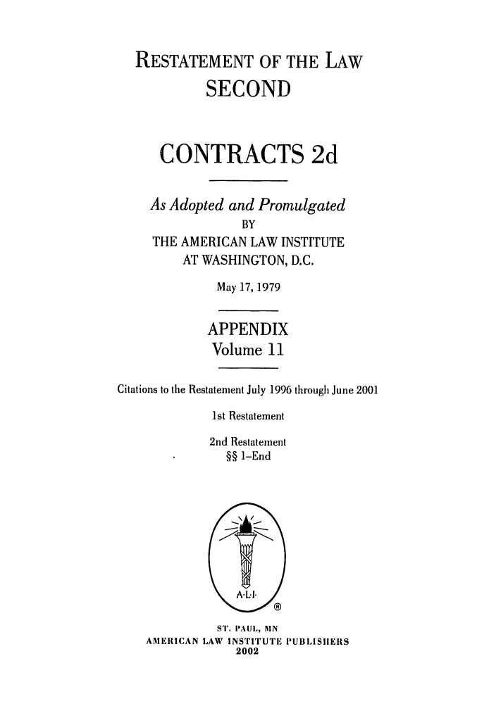 handle is hein.ali/seccontract0068 and id is 1 raw text is: RESTATEMENT OF THE LAW
SECOND
CONTRACTS 2d
As Adopted and Promulgated
BY
THE AMERICAN LAW INSTITUTE
AT WASHINGTON, D.C.

May 17, 1979

APPENDIX
Volume 11
Citations to the Restatement July 1996 through June 2001
1st Restatement
2nd Restatement
§§ 1-End

ST. PAUL, MN
AMERICAN LAW INSTITUTE PUBLISIIEIIS
2002


