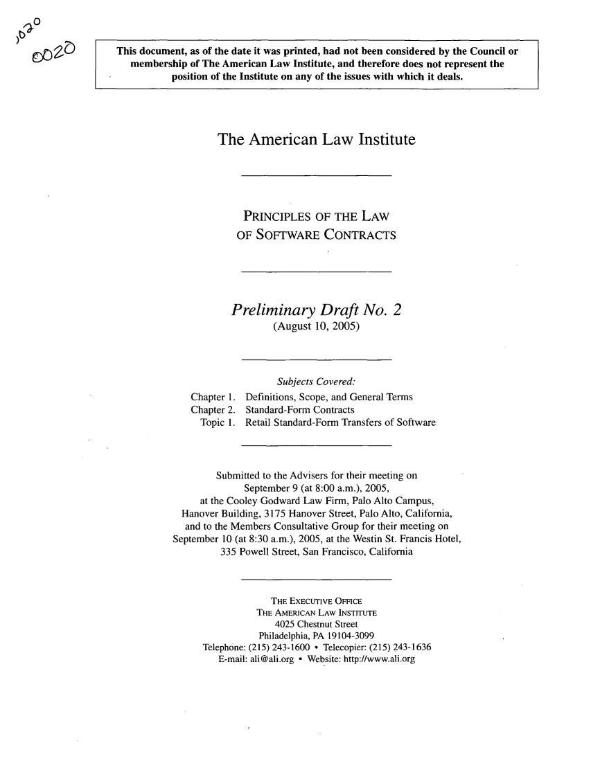 handle is hein.ali/software0002 and id is 1 raw text is: This document, as of the date it was printed, had not been considered by the Council or
membership of The American Law Institute, and therefore does not represent the
position of the Institute on any of the issues with which it deals.

The American Law Institute
PRINCIPLES OF THE LAW
OF SOFTWARE CONTRACTS
Preliminary Draft No. 2
(August 10, 2005)

Chapter 1.
Chapter 2.
Topic 1.

Subjects Covered:
Definitions, Scope, and General Terms
Standard-Form Contracts
Retail Standard-Form Transfers of Software

Submitted to the Advisers for their meeting on
September 9 (at 8:00 a.m.), 2005,
at the Cooley Godward Law Firm, Palo Alto Campus,
Hanover Building, 3175 Hanover Street, Palo Alto, California,
and to the Members Consultative Group for their meeting on
September 10 (at 8:30 a.m.), 2005, at the Westin St. Francis Hotel,
335 Powell Street, San Francisco, California
THE EXECUTIVE OFFICE
THE AMERICAN LAW INSTITUTE
4025 Chestnut Street
Philadelphia, PA 19104-3099
Telephone: (215) 243-1600 * Telecopier: (215) 243-1636
E-mail: ali@ali.org - Website: http://www.ali.org

r)o )
zm..


