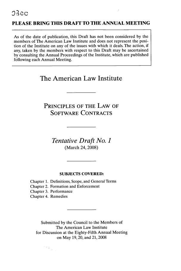 handle is hein.ali/software0010 and id is 1 raw text is: PLEASE BRING THIS DRAF? TO THE ANNUAL MEETING
As of the date of publication, this Draft has not been considered by the
members of The American Law Institute and does not represent the posi-
tion of the Institute on any of the issues with which it deals. The action, if
any, taken by the members with respect to this Draft may be ascertained
by consulting the Annual Proceedings of the Institute, which are published
following each Annual Meeting.

The American Law Institute
PRINCIPLES OF THE LAW OF
SOFTWARE CONTRACTS
Tentative Draft No. 1
(March 24,2008)
SUBJECTS COVERED:
Chapter 1. Definitions, Scope, and General Terms
Chapter 2. Formation and Enforcement
Chapter 3. Performance
Chapter 4. Remedies
Submitted by the Council to the Members of
The American Law Institute
for Discussion at the Eighty-Fifth Annual Meeting
on May 19, 20, and 21, 2008


