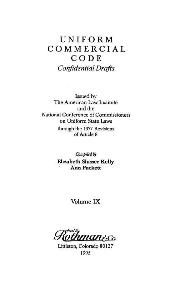 handle is hein.ali/uncodali0009 and id is 1 raw text is: UNIFORM
COMMERCIAL
CODE
Confidential Drafts
Issued by
The American Law Institute
and the
National Conference of Commissioners
on Uniform State Laws
through the 1977 Revisions
of Article 8
Compiled by
Elizabeth Slusser Kelly
Ann Puckett
Volume IX
Littleton, Colorado 80127
1995



