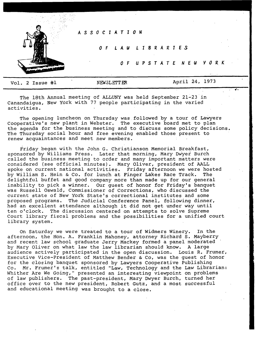 handle is hein.alluny/all1973 and id is 1 raw text is: ASSOCIATION

OF  LAW  L I BRAR I ES
OF  UPSTATE  NEW  VORK

Vol. 2 Issue #1             NEWSLETTER               April 24, 1973
The 18th Annual meeting of ALLUNY was held September 21-23 in
Canandaigua, New York with 77 people participating in the varied
activities.
The opening luncheon on Thursday was followed by a tour of Lawyers
Cooperative's new plant in Webster. The executive board met to plan
the agenda for the business meeting and to discuss some policy decisions.
The Thursday social hour and free evening enabled those present to
renew acquaintances and meet new members.
Friday began with the John G. Christianson Memorial Breakfast,
sponsored by Williams Press. Later that morning, Mary Dwyer Burch
called the business meeting to order and many important matters were
considered (see official minutes). Mary Oliver, president of AALL
spoke on current national activities. Friday afternoon we were hosted
by William S. Hein & Co. for lunch at Finger Lakes Race Track. The
delightful buffet and good company more than made up for our general
inability to pick a winner. Our guest of honor for Friday's banquet
was Russell Oswald, Commissioner of Corrections, who discussed the
current state of New York State's correctional institutes and some
proposed programs. The Judicial Conference Panel, following dinner,
had an excellent attendance although it did not get under way until
ten o'clock. The discussion centered on attempts to solve Supreme
Court library fiscal problems and the possibilities for a unified court
library system.
On Saturday we were treated to a tour of Widmers Winery. In the
afternoon, the Hon. A. Franklin Mahoney, attorney Richard S. Mayberry
and recent law school graduate Jerry Mackey formed a panel moderated
by Mary Oliver on what law the law librarian should know. A large
audience actively participated in the open discussion. Louis R. Frumer,
Executive Vice-President of Matthew Bender & Co, was the guest of honor
for the closing banquet sponsored by Lawyers Cooperative Publishing
Co. Mr. Frumer's talk, entitled Law, Technology and the Law Librarian:
Whither Are We Going, presented an interesting viewpoint on problems
of law publishers. The past-president, Mary Dwyer Burch, turned her
office over to the new president, Robert Gutz, and a most successful
and educational meeting was brought to a close.


