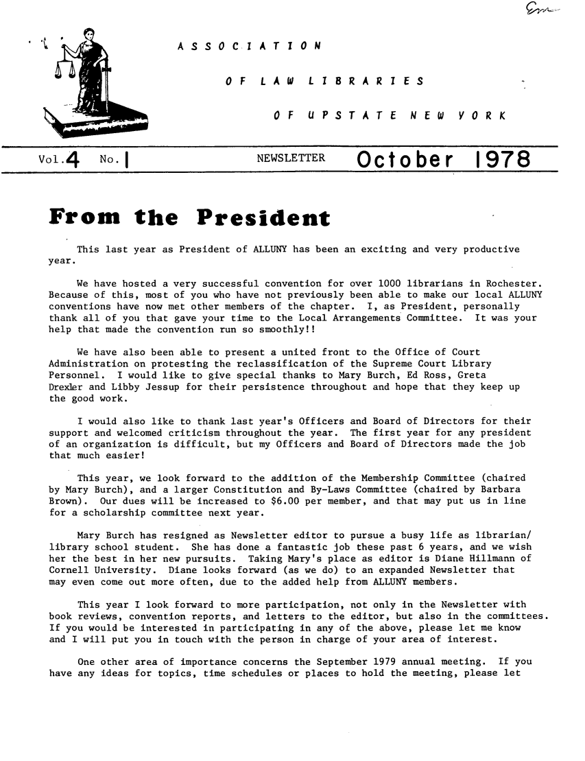 handle is hein.alluny/all1978 and id is 1 raw text is: A S S 0 C I A T I 0 N

O F  L A W  L 1 8 R A R I E S
OF  UPSTATE  NEW  V0 R K

vo.4      No.I                        NEWSLETTER       October              1978
From the President
This last year as President of ALLUNY has been an exciting and very productive
year.
We have hosted a very successful convention for over 1000 librarians in Rochester.
Because of this, most of you who have not previously been able to make our local ALLUNY
conventions have now met other members of the chapter. I, as President, personally
thank all of you that gave your time to the Local Arrangements Committee. It was your
help that made the convention run so smoothly!!
We have also been able to present a united front to the Office of Court
Administration on protesting the reclassification of the Supreme Court Library
Personnel. I would like to give special thanks to Mary Burch, Ed Ross, Greta
Drexler and Libby Jessup for their persistence throughout and hope that they keep up
the good work.
I would also like to thank last year's Officers and Board of Directors for their
support and welcomed criticism throughout the year. The first year for any president
of an organization is difficult, but my Officers and Board of Directors made the job
that much easier!
This year, we look forward to the addition of the Membership Committee (chaired
by Mary Burch), and a larger Constitution and By-Laws Committee (chaired by Barbara
Brown). Our dues will be increased to $6.00 per member, and that may put us in line
for a scholarship committee next year.
Mary Burch has resigned as Newsletter editor to pursue a busy life as librarian/
library school student. She has done a fantastic job these past 6 years, and we wish
her the best in her new pursuits. Taking Mary's place as editor is Diane Hillmann of
Cornell University. Diane looks forward (as we do) to an expanded Newsletter that
may even come out more often, due to the added help from ALLUNY members.
This year I look forward to more participation, not only in the Newsletter with
book reviews, convention reports, and letters to the editor, but also in the committees.
If you would be interested in participating in any of the above, please let me know
and I will put you in touch with the person in charge of your area of interest.
One other area of importance concerns the September 1979 annual meeting. If you
have any ideas for topics, time schedules or places to hold the meeting, please let


