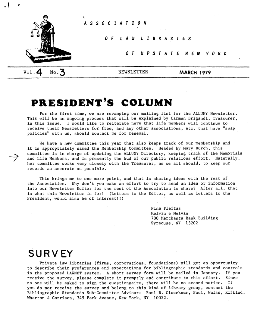 handle is hein.alluny/all1979 and id is 1 raw text is: A S S 0 C.I A T 1 0 N
OF  LAW  L i 8RAR I ES
OF  UPSTATE  NEW  YORK

Vol. 4   No. 3                   NEWSLETTER           MARCH 1979

PRESIDENT'S COLUMN
For the first time, we are revamping our mailing list for the ALLUNY Newsletter.
This will be an ongoing process that will be explained by Carmen Brigandi, Treasurer,
in this issue. I would like to reiterate here that life members will continue to
receive their Newsletters for free, and any other associations, etc. that have swap
policies with us, should contact me for renewal.
We have a new committee this year that also keeps track of our membership and
it is appropriately named the Membership Committee. Headed by Mary Burch, this
committee is in charge of updating the ALLUNY Directory, keeping track of the Memorials
and Life Members, and is presently the bud of our public relations effort. Naturally,
her committee works very closely with the Treasurer, as we all should, to keep our
records as accurate as possible.
This brings me to one more point, and that is sharing ideas with the rest of
the Association. Why don't you make an effort to try to send an idea or information
into our Newsletter Editor for the rest of the Association to share? After all, that
is what this Newsletter is for! (Letters to the Editor, as well as letters to the
President, would also be of interest!!)
Nina Fleitas
Melvin & Melvin
700 Merchants Bank Building
Syracuse, NY 13202
SURV EY
Private law libraries (firms, corporations, foundations) will get an opportunity
to describe their preferences and expectations for bibliographic standards and controls
in the proposed LAWNET system. A short survey form will be mailed in January. If you
receive the survey, please complete it promptly and contribute to this effort. Since
no one will be asked to sign the questionnaire, there will be no second notice. If
you do not receive the survey and belong to this kind of library group, contact the
Bibliographic Standards Sub-Committee Advisor: Paul B. Gloeckner, Paul, Weiss, Rifkind,
Wharton & Garrison, 345 Park Avenue, New York, NY 10022.


