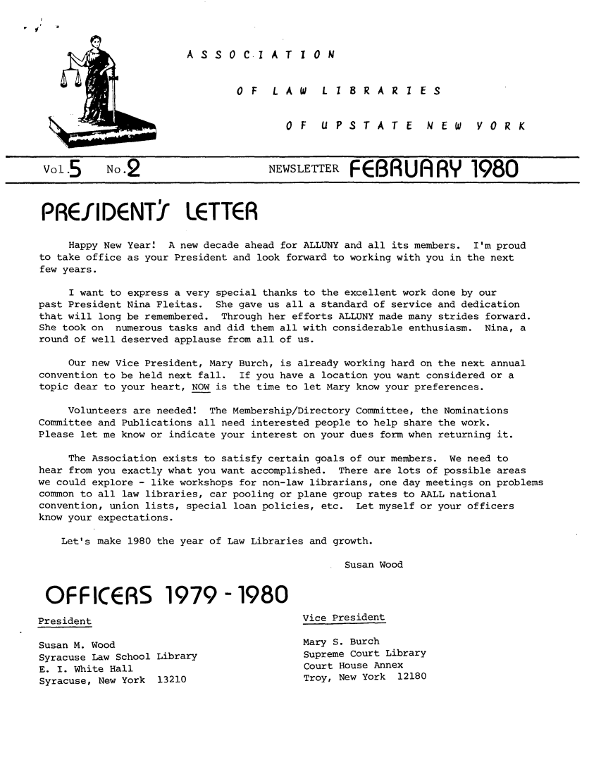 handle is hein.alluny/all1980 and id is 1 raw text is: A S S 0 C.1 A T 1 0 N
0 F  LAW  L 1 8RAR  I ES
OF  UPSTATE  NEW  V OR K

V015       No.2                        NEWSLETTER FEBRUARY 1980
PREf IDENTY LETTER
Happy New Year! A new decade ahead for ALLUNY and all its members. I'm proud
to take office as your President and look forward to working with you in the next
few years.
I want to express a very special thanks to the excellent work done by our
past President Nina Fleitas. She gave us all a standard of service and dedication
that will long be remembered. Through her efforts ALLUNY made many strides forward.
She took on  numerous tasks and did them all with considerable enthusiasm. Nina, a
round of well deserved applause from all of us.
Our new Vice President, Mary Burch, is already working hard on the next annual
convention to be held next fall. If you have a location you want considered or a
topic dear to your heart, NOW is the time to let Mary know your preferences.
Volunteers are needed!  The Membership/Directory Committee, the Nominations
Committee and Publications all need interested people to help share the work.
Please let me know or indicate your interest on your dues form when returning it.
The Association exists to satisfy certain goals of our members. We need to
hear from you exactly what you want accomplished. There are lots of possible areas
we could explore - like workshops for non-law librarians, one day meetings on problems
common to all law libraries, car pooling or plane group rates to AALL national
convention, union lists, special loan policies, etc. Let myself or your officers
know your expectations.
Let's make 1980 the year of Law Libraries and growth.
Susan Wood
OFFICERS 1979 -1980
President                                     Vice President
Susan M. Wood                                Mary S. Burch
Syracuse Law School Library                   Supreme Court Library
E. I. White Hall                              Court House Annex
Syracuse, New York  13210                    Troy, New York   12180


