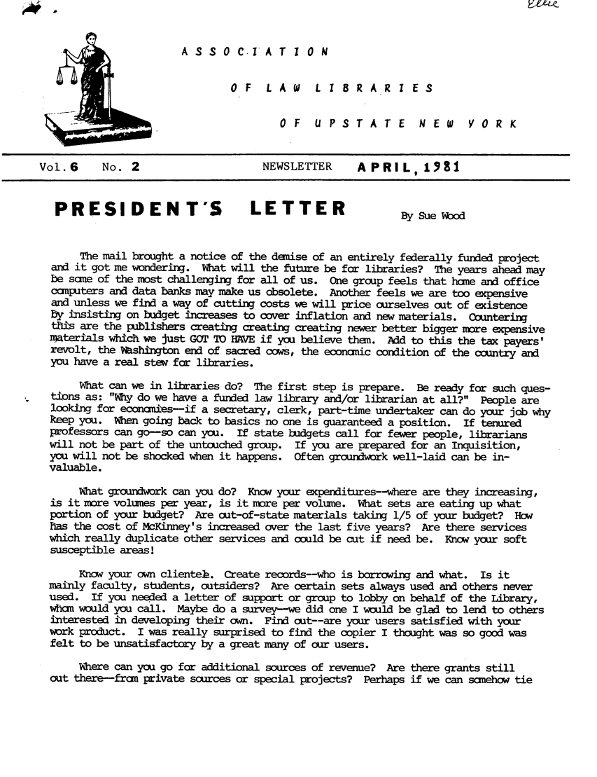 handle is hein.alluny/all1981 and id is 1 raw text is: A S S 0 C.IA T I 0 N
OF    LAW      LIBRARI ES
OF    UPSTATE           NEW      YORK
Vol.6      No. 2                       NEWSLETTER      APRIL, 1981
PRESIDENT'S                       LETTER                    BySueWood
The mail brought a notice of the demise of an entirely federally funded project
and it got me wondering. What will the future be for libraries? The years ahead may
be sane of the rost challenging for all of us. One group feels that hone and office
computers and data banks may make us obsolete. Another feels we are too expensive
and unless we find a way of cutting costs we will price ourselves out of existence
by insisting on budget increases to cover inflation and new materials. Countering
th s are the publishers creating creating creating newer better bigger more expensive
materials which we just GOT To HAVE if you believe then. Add to this the tax payers'
revolt, the Mshhngton end of sacred cows, the economic condition of the country and
you have a real stew for libraries.
What can we in libraries do? The first step is prepare. Be ready for such ques-
tidons as: Why do we have a funded law library and/or librarian at all? People are
looking for eccnamies-if a secretary, clerk, part-time undertaker can do your job why
keep you. When going back to basics no one is guaranteed a position. If tenured
professors can go-so can you. If state budgets call for fewer people, librarians
will not be part of the untouched group. If you are prepared for an Inquisition,
you will not be shocked when it happens. Often groundwork well-laid can be in-
valuable.
What groundwork can you do? Know your expenditures--where are they increasing,
is it more volumes per year, is it more per volume. What sets are eating up what
portion of your budget? Are out-of-state materials taking 1/5 of your budget? How
has the cost of McKinney's increased over the last five years? Are there services
which really duplicate other services and could be cut if need be. Know your soft
susceptible areas!
Know your own clienteh. Create records--who is borrowing and what. Is it
mainly faculty, students, outsiders? Are certain sets always used and others never
used. If you needed a letter of support or group to lobby on behalf of the Library,
whom would you call. Maybe do a survey-we did one I would be glad to lend to others
interested in developing their own. Find cut--are your users satisfied with your
work product. I was really surprised to find the copier I thought was so good was
felt to be unsatisfactory by a great many of cur users.
Where can you go for additional sources of revenue? Are there grants still
out there--fran private sources or special projects? Perhaps if we can somehow tie


