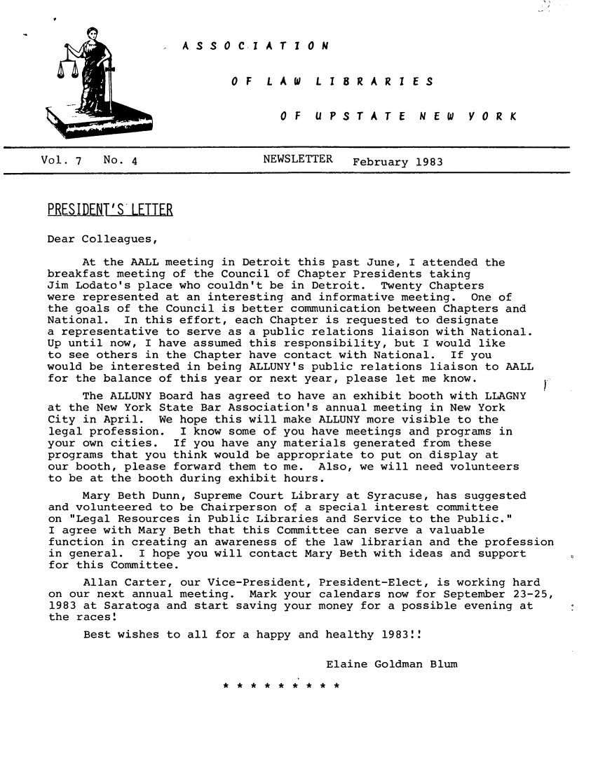 handle is hein.alluny/all1983 and id is 1 raw text is: A S S 0 C-1 A T 1 0 N

0 F  LA W  L I 8RAR I ES
OF  UPSTATE  NEW  YORK

Vol. 7   No. 4                 NEWSLETTER   February 1983
PRESIDENT'S'LETTER
Dear Colleagues,
At the AALL meeting in Detroit this past June, I attended the
breakfast meeting of the Council of Chapter Presidents taking
Jim Lodato's place who couldn't be in Detroit. Twenty Chapters
were represented at an interesting and informative meeting. One of
the goals of the Council is better communication between Chapters and
National. In this effort, each Chapter is requested to designate
a representative to serve as a public relations liaison with National.
Up until now, I have assumed this responsibility, but I would like
to see others in the Chapter have contact with National. If you
would be interested in being ALLUNY's public relations liaison to AALL
for the balance of this year or next year, please let me know.
The ALLUNY Board has agreed to have an exhibit booth with LLAGNY
at the New York State Bar Association's annual meeting in New York
City in April. We hope this will make ALLUNY more visible to the
legal profession. I know some of you have meetings and programs in
your own cities. If you have any materials generated from these
programs that you think would be appropriate to put on display at
our booth, please forward them to me. Also, we will need volunteers
to be at the booth during exhibit hours.
Mary Beth Dunn, Supreme Court Library at Syracuse, has suggested
and volunteered to be Chairperson of a special interest committee
on Legal Resources in Public Libraries and Service to the Public.
I agree with Mary Beth that this Committee can serve a valuable
function in creating an awareness of the law librarian and the profession
in general. I hope you will contact Mary Beth with ideas and support
for this Committee.
Allan Carter, our Vice-President, President-Elect, is working hard
on our next annual meeting. Mark your calendars now for September 23-25,
1983 at Saratoga and start saving your money for a possible evening at
the races.
Best wishes to all for a happy and healthy 1983!
Elaine Goldman Blum

* **** ****


