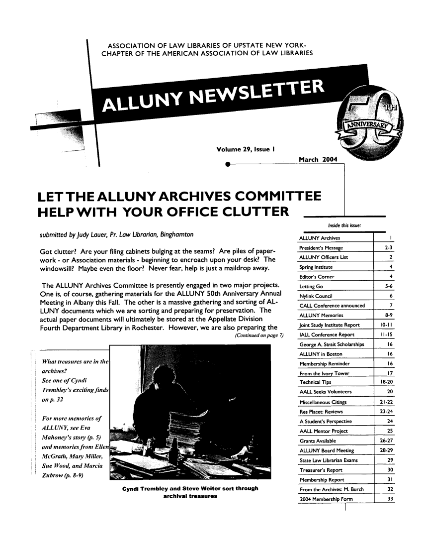 handle is hein.alluny/all2004 and id is 1 raw text is: ASSOCIATION OF LAW LIBRARIES OF UPSTATE NEW YORK-
CHAPTER OF THE AMERICAN ASSOCIATION OF LAW LIBRARIES

Volume 29, Issue I

March 2004

w

LET THE ALLUNY ARCHIVES COMMITTEE
HELP WITH YOUR OFFICE CLUTTER

submitted by Judy Lauer, Pr. Law Librarian, Binghamton
Got clutter? Are your filing cabinets bulging at the seams? Are piles of paper-
work - or Association materials - beginning to encroach upon your desk? The
windowsill? Maybe even the floor? Never fear, help is just a maildrop away.
The ALLUNY Archives Committee is presently engaged in two major projects.
One is, of course, gathering materials for the ALLUNY 50th Anniversary Annual
Meeting in Albany this Fall. The other is a massive gathering and sorting of AL-
LUNY documents which we are sorting and preparing for preservation. The
actual paper documents will ultimately be stored at the Appellate Division
Fourth Department Library in Rochester. However, we are also preparing the
(Continued on page 7)

What treasures are in the
archives?
See one of Cyndi
Trembley 's exciting finds
on p. 32
For more memories of
ALL UNY, see Eva
Mahoney's story (p. 5)
and memoriesftonm Ellen
McGrath, Mary Miller,
Sue food, and Marcia
Zubrow (p. 8-9)

Inside this issue:
ALLUNY Archives                      I
President's Message               2-3
ALLUNY Officers List                2
Spring Institute                    4
Editor's Corner                     4
Letting Go                        5-6
Nylink Council                      6
CALL Conference announced           7
ALLUNY Memories                    8-9
Joint Study Institute Report     10-I1
IALL Conference Report           II - 15
George A. Strait Scholarships       16
ALLUNY in Boston                    16
Membership Reminder                16
From the Ivory Tower               17
Technical Tips                   18-20
AALL Seeks Volunteers              20
Miscellaneous Citings           21-22
Res Placet: Reviews             23-24
A Student's Perspective            24
AALL Mentor Project                25
Grants Available                26-27
ALLUNY Board Meeting            28-29
State Law Librarian Exams          29
Treasurer's Report                 30
Membership Report                  31I
From the Archives: M. Burch        32
2004 Membership Form               33
1

Cyndi Trembley and Steve Weiter sort through
archival treasures


