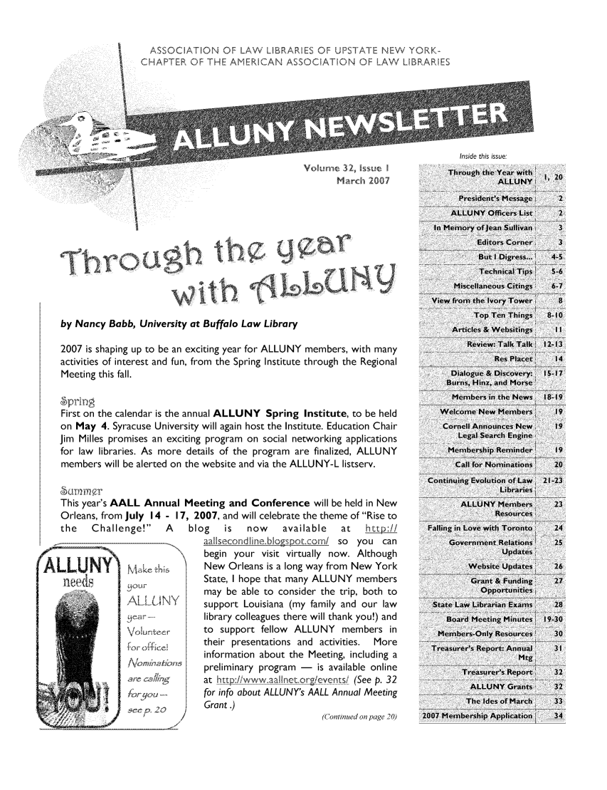 handle is hein.alluny/all2007 and id is 1 raw text is: ASSOCIATION OF LAW LIBRARIES OF UPSTATE NEW YORK-
CAP TER OF THE AMERICAN ASSOCIATION OF LAW LIBRARIES

Inside this issue:
Vo  e  h ueThrough the Year with'
March 2    7AL                             NY
President's M1essage i
ALLUNY Officers List'
In Memory ofjean Sullivan

by Nancy Babb, University at Buffalo Law Library
2007 is shaping up to be an exciting year for ALLUNY members, with many
activities of interest and fun, from the Spring Institute through the Regional
Meeting this fall.
9prirng
First on the calendar is the annual ALLUNY Spring Institute, to be held
on May 4. Syracuse University will again host the Institute. Education Chair
Jim Milles promises an exciting program on social networking applications
for law libraries. As more details of the program are finalized, ALLUNY
members will be alerted on the website and via the ALLUNY-L listserv.
< 1TT
This year's AALL Annual Meeting and Conference will be held in New
Orleans, from July 14 - 17, 2007, and will celebrate the theme of Rise to
the   Challenge!    A   blog   is   now    available  at   hup:II

ALLANY
Volunteer
-C cbto,, 'ln
)r;Lejou -
+ee. 20  ,

aaIsecondlne blorpor.com/ so you can
begin your visit virtually now. Although
New Orleans is a long way from New York
State, I hope that many ALLUNY members
may be able to consider the trip, both to
support Louisiana (my family and our law
library colleagues there will thank you!) and
to support fellow ALLUNY members in
their presentations and activities.  More
information about the Meeting, including a
preliminary program - is available online
at http://wwwaaIiret.org/ events  (See p. 32
for info about ALLUNY's AALL Annual Meeting
Grant .)
(Continued on page 20)

Editors Corner
But I Digress...
Technical Tips!
Miscellaneous Citings:
View from the Ivory Tower
Top Ten Things
Articles & Websitings.
R~eview: Talk Talk
Res Placet
Dialogue & Discovery:
Burns, Hinz, and Morse

1, 20
2
2
3
3
4-5
5-6
6-7
8
8-10
1 1
1 2-13
14
15-17

Members in the News  18-19
Welcome New Members        19
Cornell Announces New     19
Legal Search Engine
Membership Reminder1     19
Call for Nominations.  20
Continuing Evolution of Law  21-23
Libraries'
ALLUNY Mjembers       23
Resources
Falling in Love with Toronto  24
Government Relations 1  25
Updates
Website Updiates'   26
Grant & Fu nding    27
Opportunities     a
State Law Librarian Exams   28
Board Meeting Minutesi 19-30
Members-Only Resources'    30
Treasurer's Report: Annual  31
Treasurer's Report   32
ALLUNY Grants I     32
The Ides of March   33
2007 Membership Application { 34

ALLUNY


